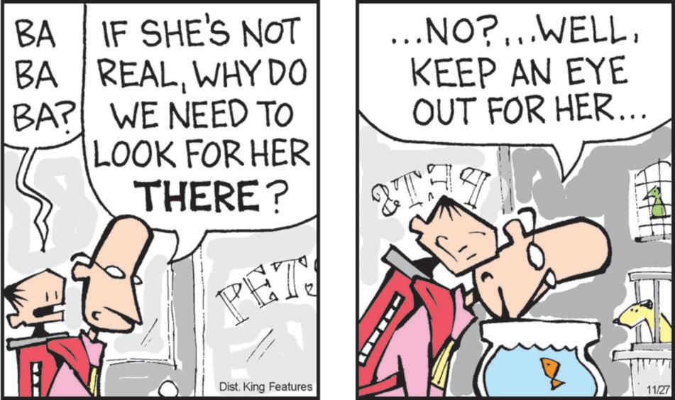 Animation OCR: BA IF SHE'S NOT BA REALWHY DO BA? WE NEED TO LOOK FOR HER THERE? PET! ...NO?...WELLKEEP AN EYE OUT FOR HER... & TH S Dist. King Features 11/27 BA IF SHE'S NOT BA REALWHY DO BA ? WE NEED TO LOOK FOR HER THERE ? PET ! ... NO ? ... WELLKEEP AN EYE OUT FOR HER ... & TH S Dist . King Features 11/27