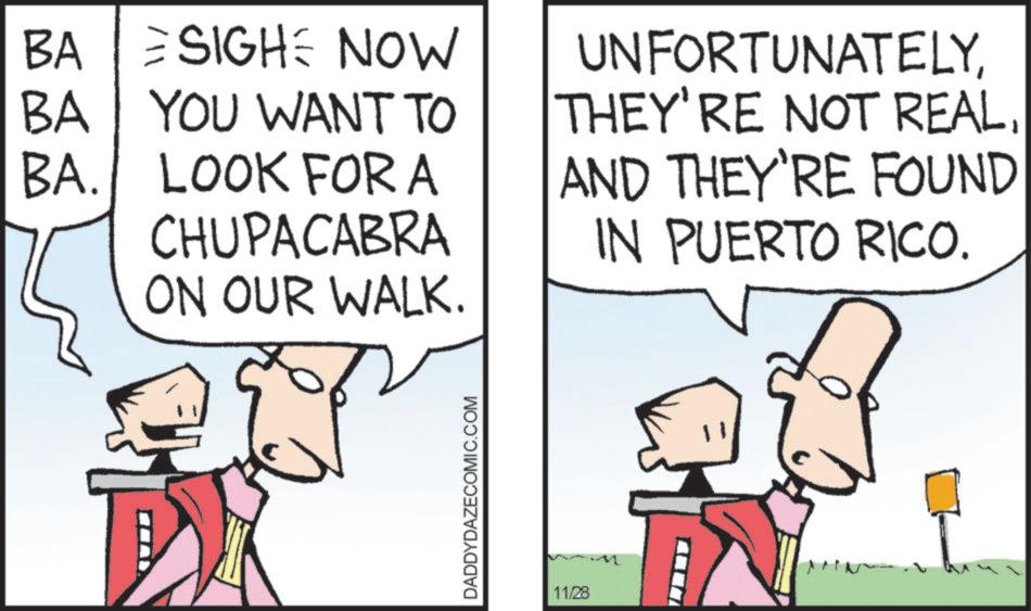 Animated cartoon OCR: BA SIGH NOW BA YOU WANT TO BA. LOOK FOR A CHUPACABRA ON OUR WALK. UNFORTUNATELYAND THEY'RE FOUND IN PUERTO RICO. DADDYDAZECOMIC.COM 11/28 BA SIGH NOW BA YOU WANT TO BA . LOOK FOR A CHUPACABRA ON OUR WALK . UNFORTUNATELYTHEY'RE NOT REALAND THEY'RE FOUND IN PUERTO RICO . DADDYDAZECOMIC.COM 11/28