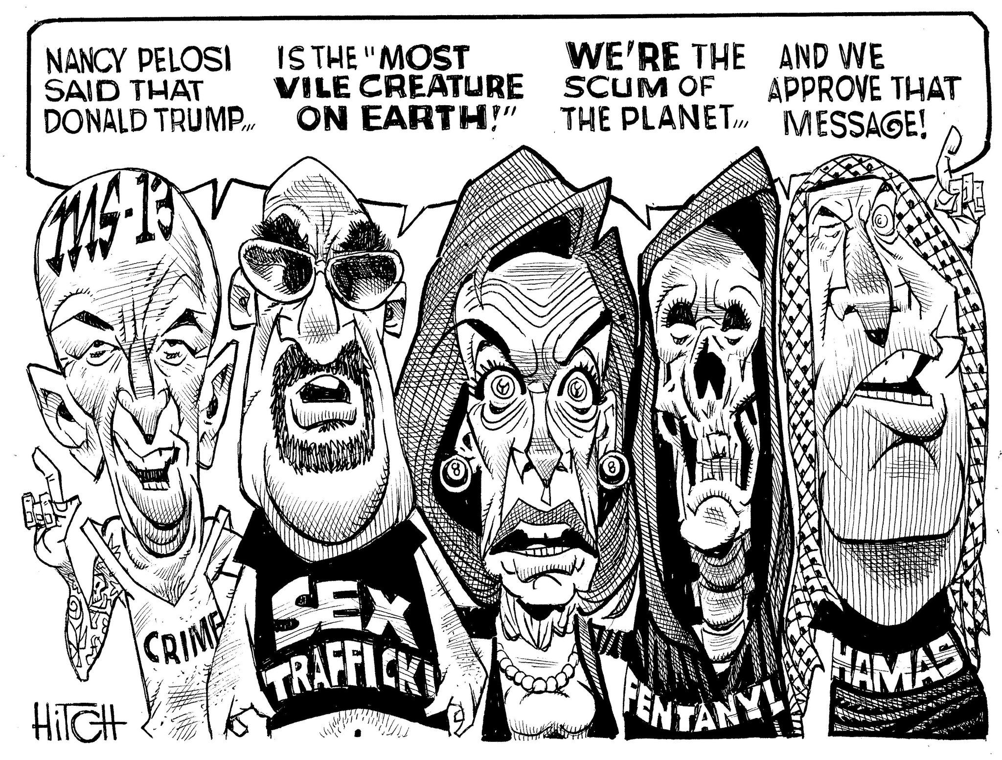 Graphics OCR: NANCY PELOSI SAID THAT DONALD TRUMP IS THE "MOST VILE CREATURE ON EARTH!" WE'RE THE SCUM OF THE PLANET AND WE APPROVE THAT MESSAGE! 0 CRIME HiTcHt SEX TRAFFICK ENTANY! HAMAS NANCY PELOSI SAID THAT DONALD TRUMP IS THE " MOST VILE CREATURE ON EARTH ! " WE'RE THE SCUM OF THE PLANET AND WE APPROVE THAT MESSAGE ! 0 CRIME HiTcHt SEX TRAFFICK ENTANY ! HAMAS