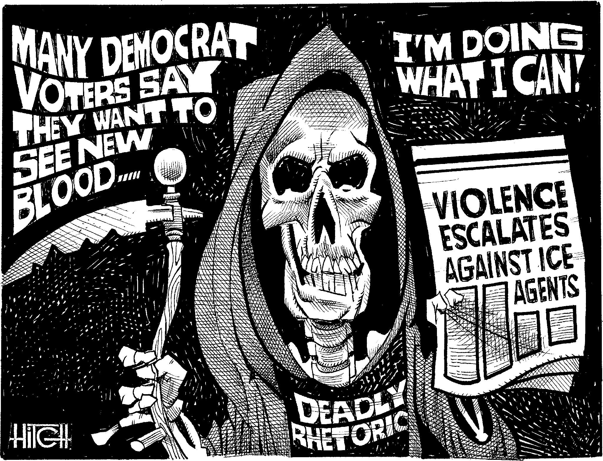 Fiction OCR: MANY DEMOCRAT VOTERS SAY THEY WANT TO SEE NEW BLOOD.... I'M DOING WHAT I CAN! HileH DEADLY RHETORIC VIOLENCE ESCALATES AGAINST ICE AGENTS MANY DEMOCRAT VOTERS SAY THEY WANT TO SEE NEW BLOOD .... I'M DOING WHAT I CAN ! HileH DEADLY RHETORIC VIOLENCE ESCALATES AGAINST ICE AGENTS