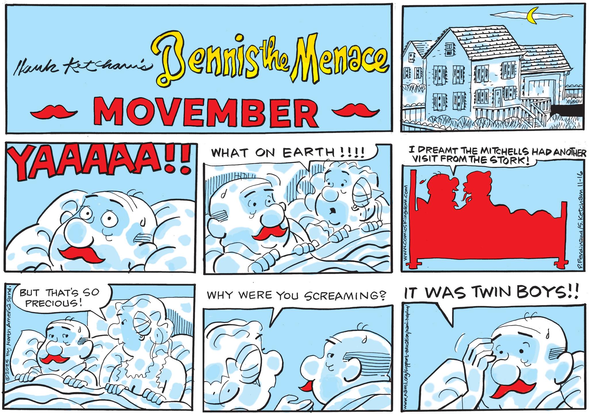 Animated cartoon OCR: © 2025 by North America synd. Hank Ketcham's Dennis the Menace MOVEMBER YAAAAA!! WHAT ON EARTH!!!! Ba I DREAMT THE MITCHELLS HAD ANOTHER VISIT FROM THE STORK! BUT THAT'S SO PRECIOUS! WHY WERE YOU SCREAMING? IT WAS TWIN BOYS!! www.nami.org/support-education/nami-helpline/ www.comics kingdom.com P.Ferdinand S. Ketcham 11-16 © 2025 by North America synd . Hank Ketcham's Dennis the Menace MOVEMBER YAAAAA !! WHAT ON EARTH !!!! Ba I DREAMT THE MITCHELLS HAD ANOTHER VISIT FROM THE STORK ! BUT THAT'S SO PRECIOUS ! WHY WERE YOU SCREAMING ? IT WAS TWIN BOYS !! www.nami.org/support-education/nami-helpline/ www.comics kingdom.com P.Ferdinand S. Ketcham 11-16