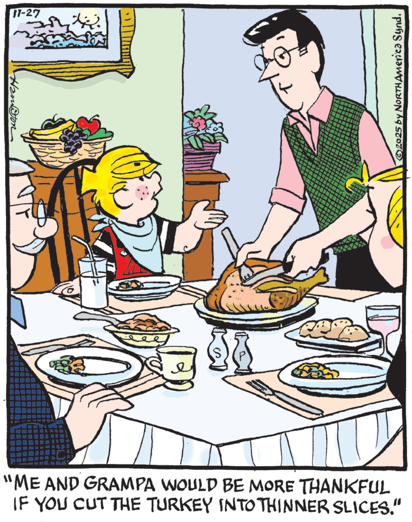 Food group OCR: 11-27 "ME AND GRAMPA WOULD BE MORE THANKFUL IF YOU CUT THE TURKEY INTO THINNER SLICES." ©2025 by NORTH America Synd. 11-27 " ME AND GRAMPA WOULD BE MORE THANKFUL IF YOU CUT THE TURKEY INTO THINNER SLICES . " © 2025 by NORTH America Synd .