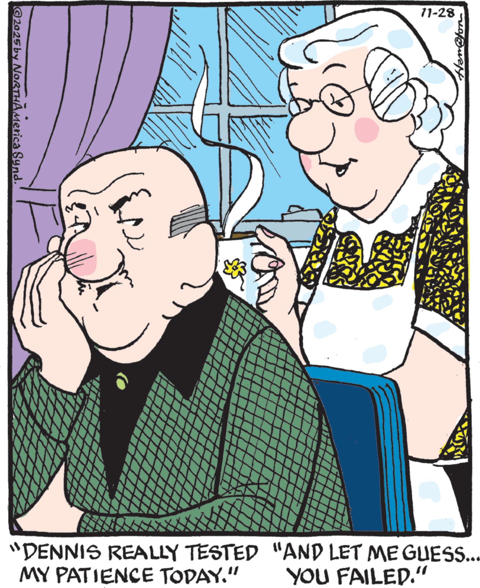Grandparent OCR: ©2025 by NORTHAMerica Synd. 11-28 Ham@ton “DENNIS REALLY TESTED "AND LET ME GUESS... MY PATIENCE TODAY." YOU FAILED." © 2025 by NORTHAMerica Synd . 11-28 Ham @ ton “ DENNIS REALLY TESTED " AND LET ME GUESS ... MY PATIENCE TODAY . " YOU FAILED . "