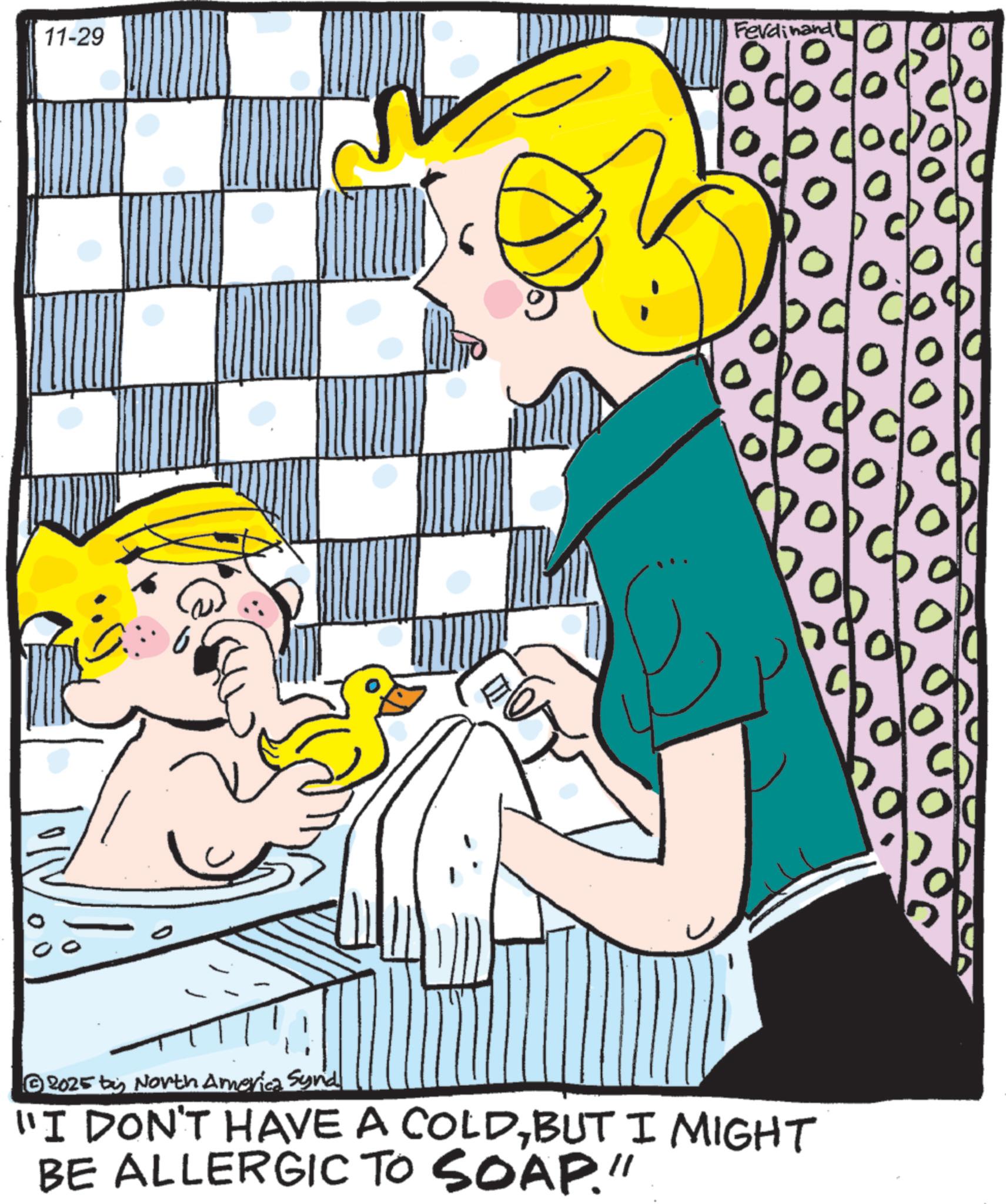Animation OCR: 11-29 Ferdinand 10 9000 2025 by North America Synd "I DON'T HAVE A COLDBUT I MIGHT BE ALLERGIC TO SOAP." CO O 11-29 Ferdinand 10 9000 2025 by North America Synd " I DON'T HAVE A COLDBUT I MIGHT BE ALLERGIC TO SOAP . " CO O