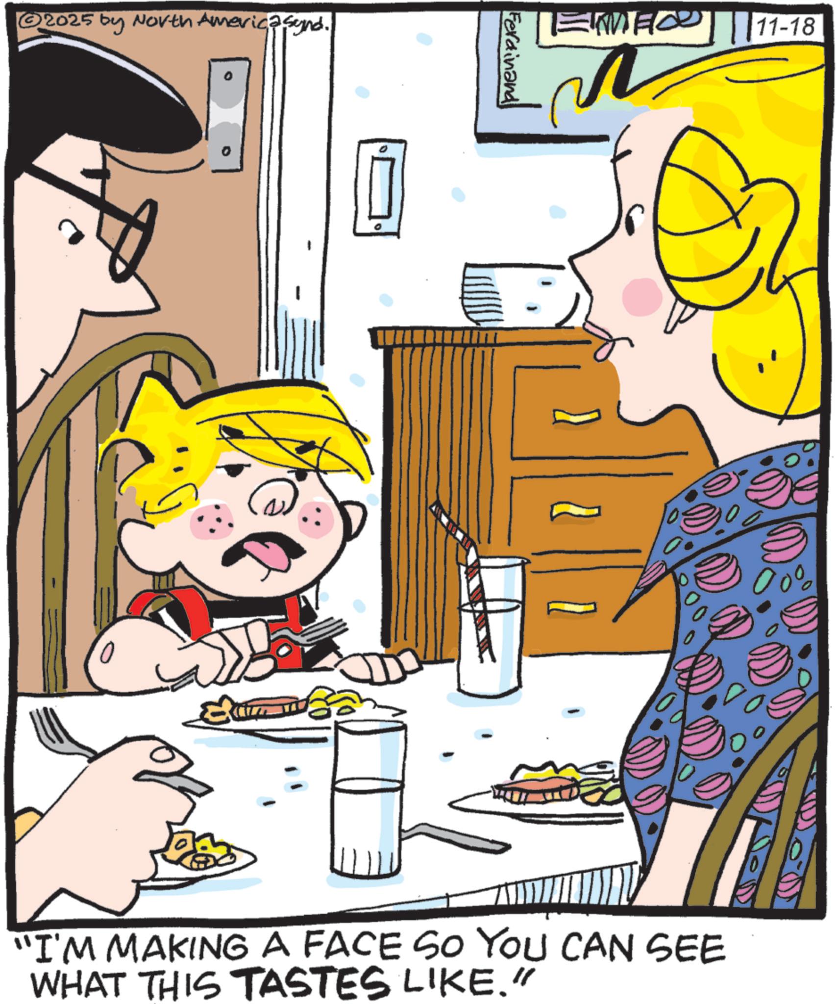Comics OCR: ? 2025 by North America synd. Ferdinand 11-18 “I'M MAKING A FACE SO YOU CAN SEE WHAT THIS TASTES LIKE." ? 2025 by North America synd . Ferdinand 11-18 “ I'M MAKING A FACE SO YOU CAN SEE WHAT THIS TASTES LIKE . "