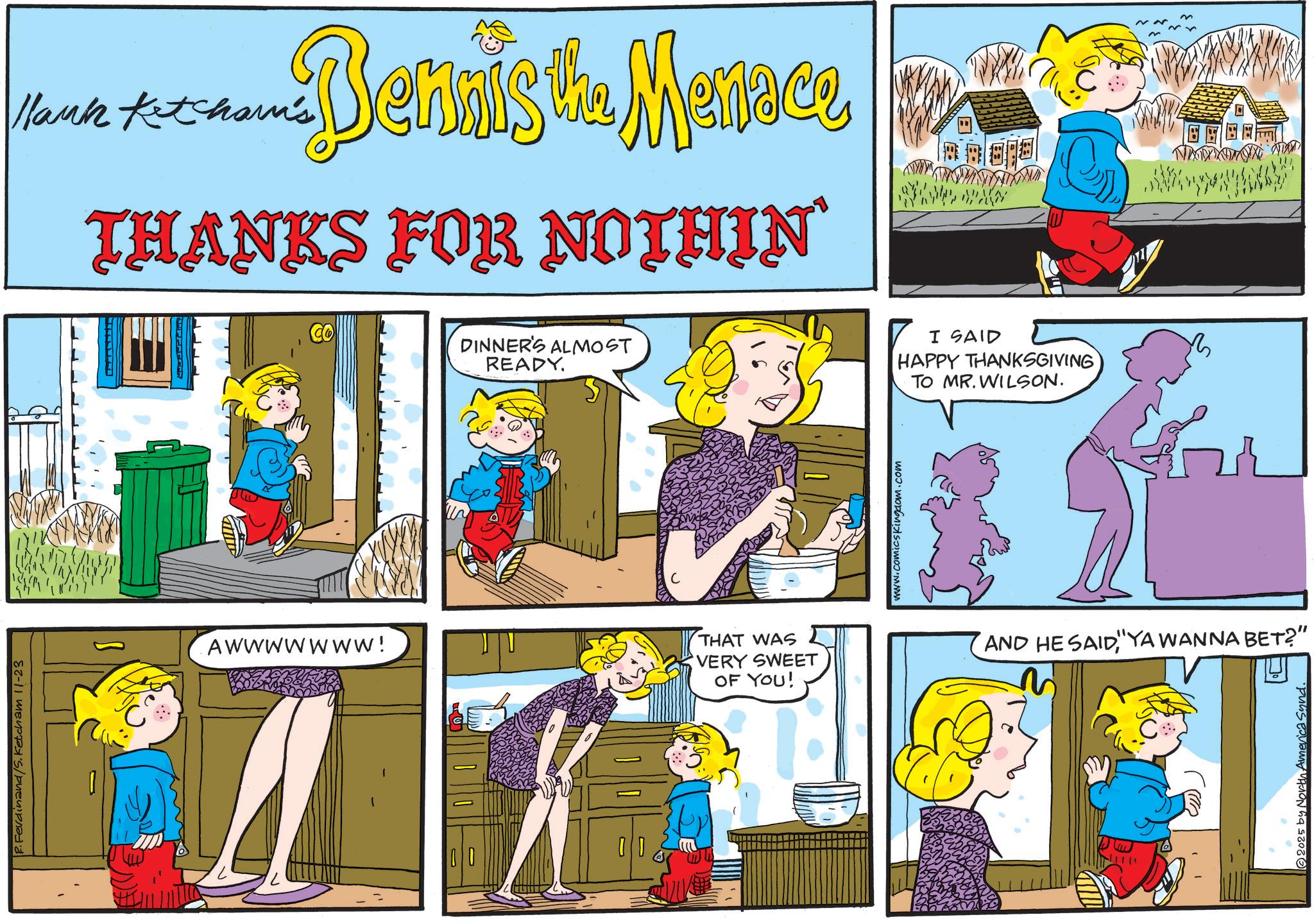 Animated cartoon OCR: P.Ferdinand/S. Ketcham 11-23 lank Ketcham's Dennis the Menace THANKS FOR NOTHIN' Co DINNER'S ALMOST READY. Awwwwwww! THAT WAS VERY SWEET OF YOU! www.comicskingdom.com I SAID HAPPY THANKSGIVING TO MR. WILSON. R AND HE SAIDYA WANNA BET?" 2025 by North America Synd. P.Ferdinand / S . Ketcham 11-23 lank Ketcham's Dennis the Menace THANKS FOR NOTHIN ' Co DINNER'S ALMOST READY . Awwwwwww ! THAT WAS VERY SWEET OF YOU ! www.comicskingdom.com I SAID HAPPY THANKSGIVING TO MR . WILSON . R AND HE SAIDYA WANNA BET ? " 2025 by North America Synd .