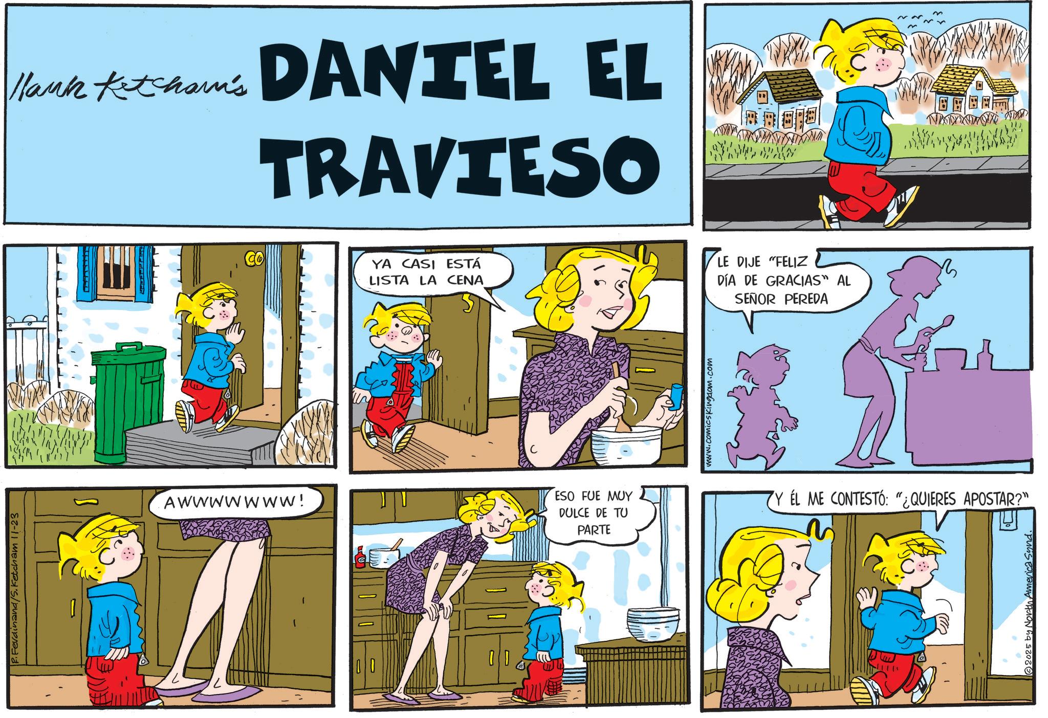 Gesture OCR: P.Ferdinand/S. Ketcham 11-23 Hlank Ketcham's DANIEL EL TRAVIESO ?? Co YA CASI ESTÁ LISTA LA CENA LE DIJE "FELIZ DÍA DE GRACIAS" AL SEÑOR PEREDA AWWWWWWW! ESO FUE ??? DULCE DE TU PARTE www.comicsKingdom.com Y EL ME CONTESTÓ: "¿QUIERES APOSTAR?" 2025 by North America Synd. P.Ferdinand / S . Ketcham 11-23 Hlank Ketcham's DANIEL EL TRAVIESO ?? Co YA CASI ESTÁ LISTA LA CENA LE DIJE " FELIZ DÍA DE GRACIAS " AL SEÑOR PEREDA AWWWWWWW ! ESO FUE ??? DULCE DE TU PARTE www.comicsKingdom.com Y EL ME CONTESTÓ : " ¿ QUIERES APOSTAR ? " 2025 by North America Synd .