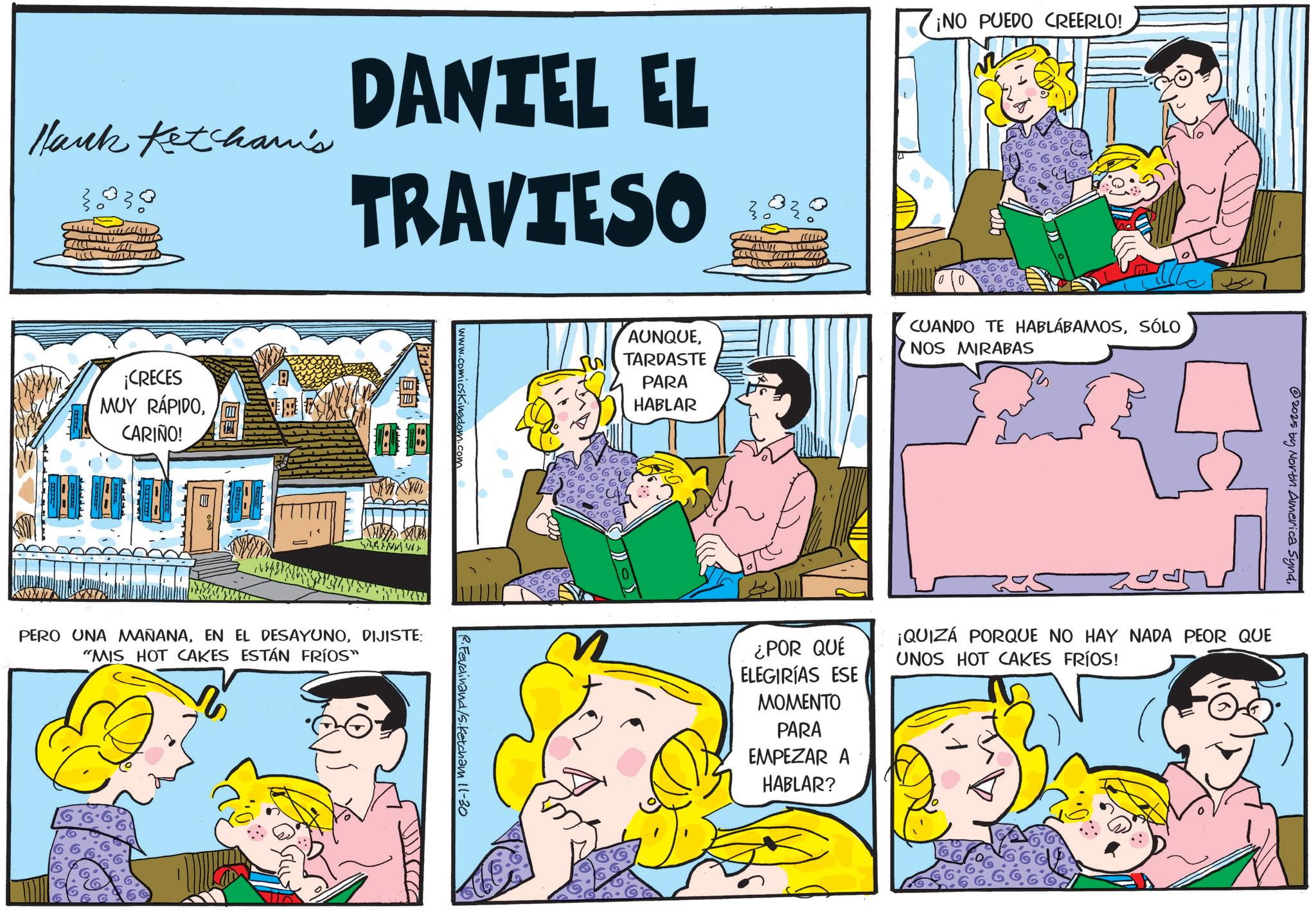 Fictional character OCR: Hank Ketcham's DANTEL EL TRAVIESO ¡NO PUEDO CREERLO! ¡CRECES MUY RÁPIDOCARIÑO! B PERO UNA MAÑANADIJISTE: "MIS HOT CAKES ESTÁN FRÍOS" AUNQUETARDASTE PARA HABLAR CUANDO TE HABLÁBAMOSSÓLO NOS MIRABAS Ferdinand/s. Ketcham 11-30 2025 by North America Synd¿POR QUÉ ELEGIRÍAS ESE MOMENTO PARA EMPEZAR A HABLAR? 2045 ¡QUIZÁ PORQUE NO HAY NADA PEOR QUE UNOS HOT CAKES FRÍOS! Hank Ketcham's DANTEL EL TRAVIESO ¡ NO PUEDO CREERLO ! ¡ CRECES MUY RÁPIDOCARIÑO ! B PERO UNA MAÑANAEN EL DESAYUNODIJISTE : " MIS HOT CAKES ESTÁN FRÍOS " AUNQUETARDASTE PARA HABLAR CUANDO TE HABLÁBAMOSSÓLO NOS MIRABAS Ferdinand / s . Ketcham 11-30 2025 by North America Synd¿ POR QUÉ ELEGIRÍAS ESE MOMENTO PARA EMPEZAR A HABLAR ? 2045 ¡ QUIZÁ PORQUE NO HAY NADA PEOR QUE UNOS HOT CAKES FRÍOS !