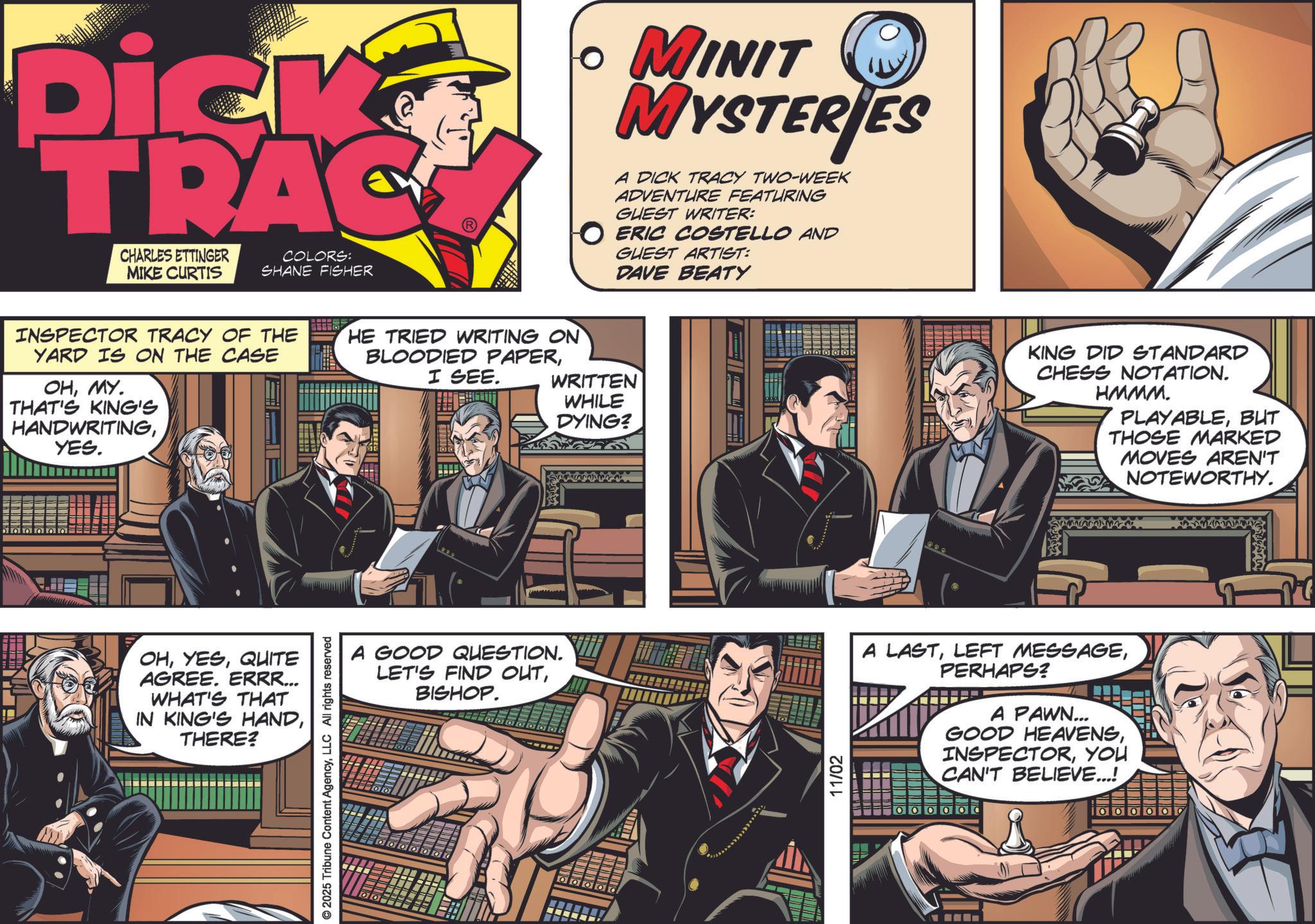 Publication OCR: Dick TRAC CHARLES ETTINGER MIKE CURTIS COLORS: SHANE FISHER ? MINIT MYSTERIES A DICK TRACY TWO-WEEK ADVENTURE FEATURING GUEST WRITER: O ERIC COSTELLO AND GUEST ARTIST: DAVE BEATY INSPECTOR TRACY OF THE YARD IS ON THE CASE OHMY. THAT'S KING'S HANDWRITINGYES. HE TRIED WRITING ON BLOODIED PAPERI SEE. WRITTEN WHILE DYING? OHQUITE AGREE. ERRR... WHAT'S THAT IN KING'S HANDTHERE? © 2025 Tribune Content AgencyLLC All rights reserved KING DID STANDARD CHESS NOTATION. HMMM. PLAYABLEBUT THOSE MARKED MOVES AREN'T NOTEWORTHY. A GOOD QUESTION. LET'S FIND OUTBISHOP. 11/02 A LASTPERHAPS? A PAWN... GOOD HEAVENSYOU CAN'T BELIEVE...! 000 Dick TRAC CHARLES ETTINGER MIKE CURTIS COLORS : SHANE FISHER ? MINIT MYSTERIES A DICK TRACY TWO - WEEK ADVENTURE FEATURING GUEST WRITER : O ERIC COSTELLO AND GUEST ARTIST : DAVE BEATY INSPECTOR TRACY OF THE YARD IS ON THE CASE OHMY . THAT'S KING'S HANDWRITINGYES . HE TRIED WRITING ON BLOODIED PAPERI SEE . WRITTEN WHILE DYING ? OHQUITE AGREE . ERRR ... WHAT'S THAT IN KING'S HANDTHERE ? © 2025 Tribune Content AgencyLLC All rights reserved KING DID STANDARD CHESS NOTATION . HMMM . PLAYABLEBUT THOSE MARKED MOVES AREN'T NOTEWORTHY . A GOOD QUESTION . LET'S FIND OUTBISHOP . 11/02 A LASTLEFT MESSAGEPERHAPS ? A PAWN ... GOOD HEAVENSYOU CAN'T BELIEVE ... ! 000