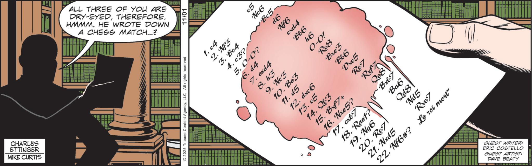 Animated cartoon OCR: CHARLES ETTINGER MIKE CURTIS ALL THREE OF YOU ARE DRY-EYEDTHEREFORE. HMMM. HE WROTE DOWN A CHESS MATCH...? 2025 Tribune Content AgencyLLC All rights reserved 11/01 1. e4 2. Nf3 e5 Nc6 3. Bc4 Bc5 4. c3? d6 5.0-0? NF6 6. d4 exd4 7. exd4 Bb6 8. k3 k6 9. Nc3 0-0! 10. Be3 Ro8 11. d5 Bxe3 12. dxc6 B66 13.05 Dxe5 14.03 Rez 10° 15. Bxf7+ 16. Nxe5? LAX 850 17. cxb7 Bxb7 18. Rae1? Ba6 19. Ngôi Qd8 20. Re7 Nd5 21. Nxd5 Rxe7 22. Nf6#? Le roi mort" GUEST WRITER: ERIC COSTELLO GUEST ARTIST: DAVE BEATY CHARLES ETTINGER MIKE CURTIS ALL THREE OF YOU ARE DRY - EYEDTHEREFORE . HMMM . HE WROTE DOWN A CHESS MATCH ... ? 2025 Tribune Content AgencyLLC All rights reserved 11/01 1. e4 2. Nf3 e5 Nc6 3. Bc4 Bc5 4. c3 ? d6 5.0-0 ? NF6 6. d4 exd4 7. exd4 Bb6 8. k3 k6 9. Nc3 0-0 ! 10. Be3 Ro8 11. d5 Bxe3 12. dxc6 B66 13.05 Dxe5 14.03 Rez 10 ° 15. Bxf7 + 16. Nxe5 ? LAX 850 17. cxb7 Bxb7 18. Rae1 ? Ba6 19. Ngôi Qd8 20. Re7 Nd5 21. Nxd5 Rxe7 22. Nf6 # ? Le roi mort " GUEST WRITER : ERIC COSTELLO GUEST ARTIST : DAVE BEATY