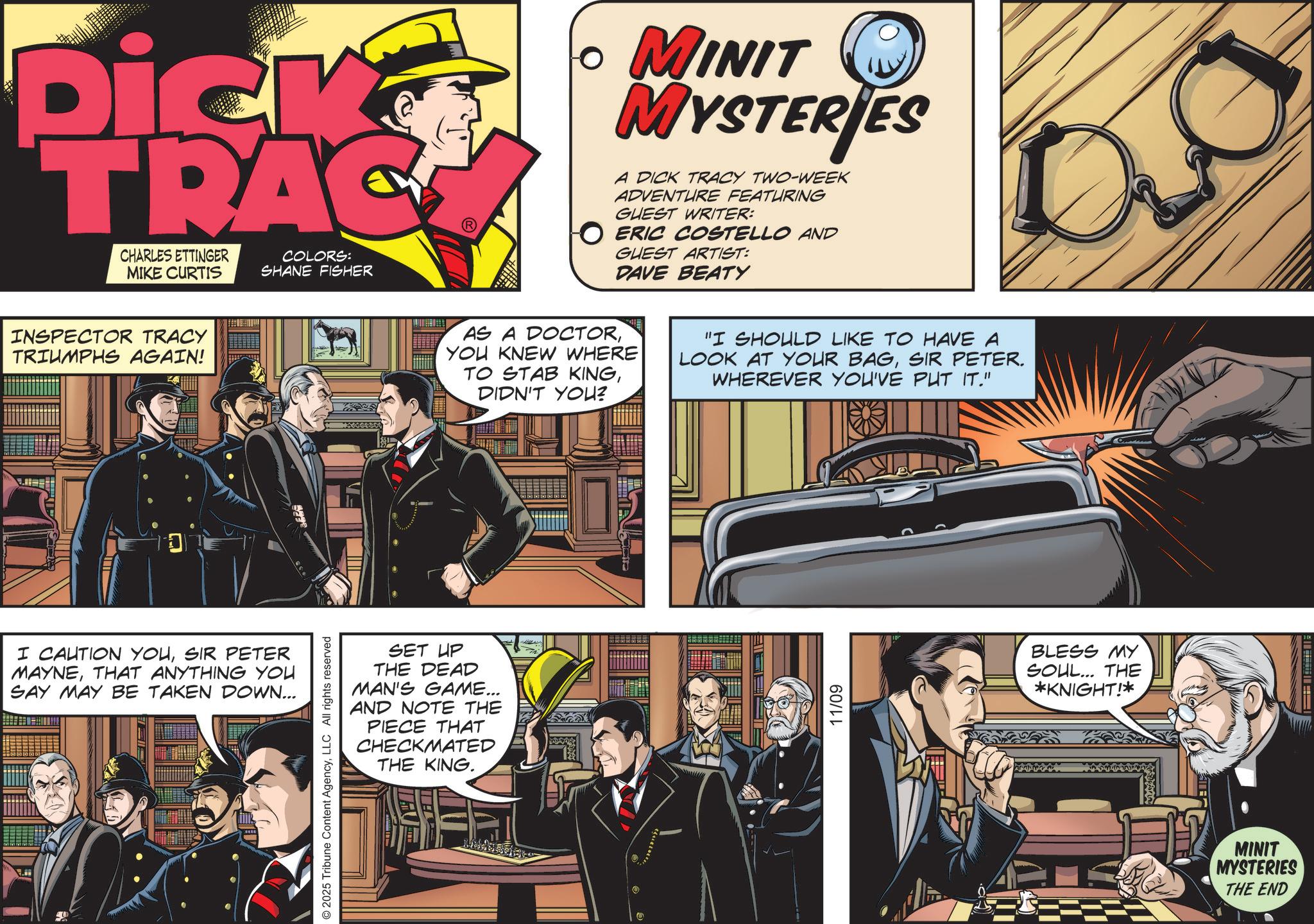Fictional character OCR: Dick TRAC CHARLES ETTINGER MIKE CURTIS COLORS: SHANE FISHER INSPECTOR TRACY TRIUMPHS AGAIN! I CAUTION YOUSIR PETER MAYNETHAT ANYTHING YOU SAY MAY BE TAKEN DOWN... SET UP THE DEAD MAN'S GAME... AND NOTE THE PIECE THAT CHECKMATED THE KING. © 2025 Tribune Content AgencyLLC All rights reserved ? MINIT MYSTERIES A DICK TRACY TWO-WEEK ADVENTURE FEATURING GUEST WRITER: O ERIC COSTELLO AND GUEST ARTIST: DAVE BEATY AS A DOCTORYOU KNEW WHERE TO STAB KINGDIDN'T YOU? "I SHOULD LIKE TO HAVE A LOOK AT YOUR BAGSIR PETER. WHEREVER YOU'VE PUT IT." 11/09 BLESS MY SOUL... THE *KNIGHT!* MINIT MYSTERIES THE END Dick TRAC CHARLES ETTINGER MIKE CURTIS COLORS : SHANE FISHER INSPECTOR TRACY TRIUMPHS AGAIN ! I CAUTION YOUSIR PETER MAYNETHAT ANYTHING YOU SAY MAY BE TAKEN DOWN ... SET UP THE DEAD MAN'S GAME ... AND NOTE THE PIECE THAT CHECKMATED THE KING . © 2025 Tribune Content AgencyLLC All rights reserved ? MINIT MYSTERIES A DICK TRACY TWO - WEEK ADVENTURE FEATURING GUEST WRITER : O ERIC COSTELLO AND GUEST ARTIST : DAVE BEATY AS A DOCTORYOU KNEW WHERE TO STAB KINGDIDN'T YOU ? " I SHOULD LIKE TO HAVE A LOOK AT YOUR BAGSIR PETER . WHEREVER YOU'VE PUT IT . " 11/09 BLESS MY SOUL ... THE * KNIGHT ! * MINIT MYSTERIES THE END