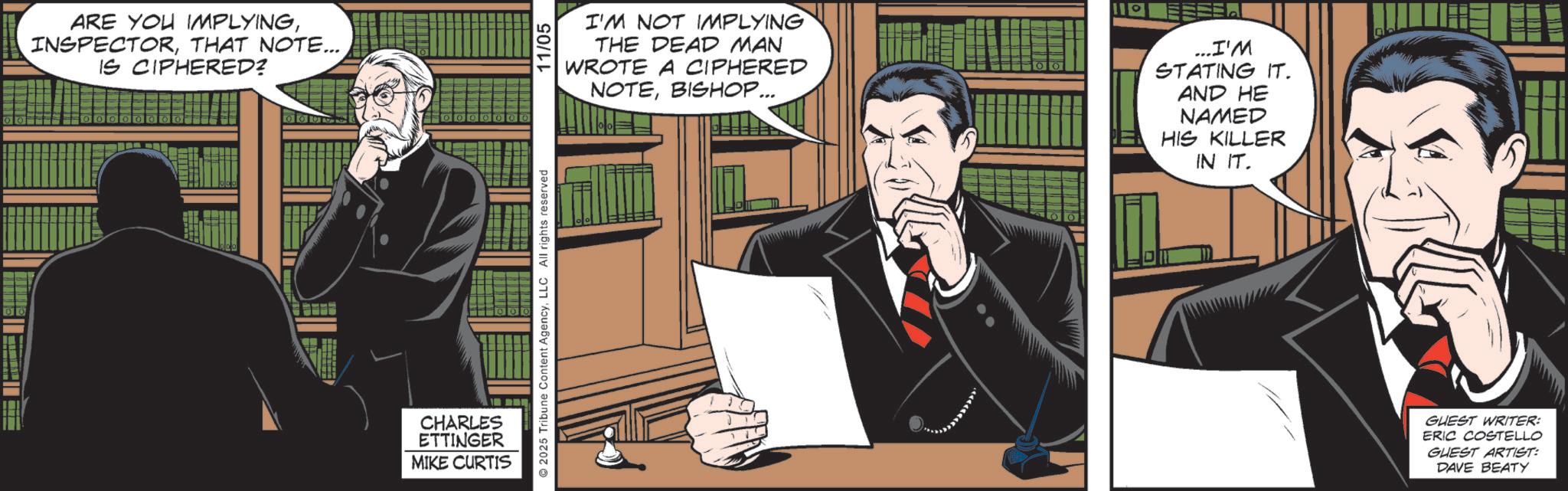 Publication OCR: 00 ARE YOU IMPLYINGTHAT NOTE... IS CIPHERED? CHARLES ETTINGER MIKE CURTIS 2025 Tribune Content AgencyLLC All rights reserved 11/05 I'M NOT IMPLYING THE DEAD MAN WROTE A CIPHERED NOTEBISHOP... 11° ...I'M STATING IT. AND HE NAMED HIS KILLER IN IT. GUEST WRITER: ERIC COSTELLO GUEST ARTIST: DAVE BEATY 00 ARE YOU IMPLYINGTHAT NOTE ... IS CIPHERED ? CHARLES ETTINGER MIKE CURTIS 2025 Tribune Content AgencyLLC All rights reserved 11/05 I'M NOT IMPLYING THE DEAD MAN WROTE A CIPHERED NOTEBISHOP ... 11 ° ... I'M STATING IT . AND HE NAMED HIS KILLER IN IT . GUEST WRITER : ERIC COSTELLO GUEST ARTIST : DAVE BEATY