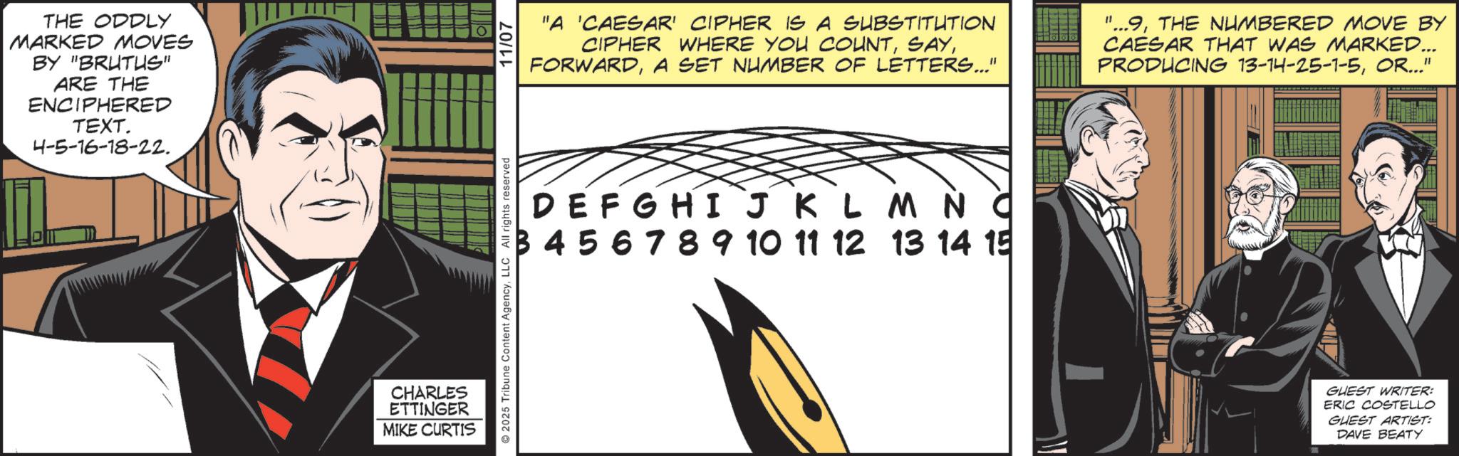 Publication OCR: THE ODDLY MARKED MOVES BY "BRUTUS" ARE THE ENCIPHERED TEXT. 4-5-16-18-22. CHARLES ETTINGER MIKE CURTIS 11/07 "A 'CAESAR' CIPHER IS A SUBSTITUTION CIPHER WHERE YOU COUNTA SET NUMBER OF LETTERS..." "...9THE NUMBERED MOVE BY CAESAR THAT WAS MARKED... PRODUCING 13-14-25-1-5OR..." DEFGHI J K L 3456789 10 11 12 2025 Tribune Content AgencyLLC All rights reserved M N C 13 14 15 GUEST WRITER: ERIC COSTELLO GUEST ARTIST: DAVE BEATY THE ODDLY MARKED MOVES BY " BRUTUS " ARE THE ENCIPHERED TEXT . 4-5-16-18-22 . CHARLES ETTINGER MIKE CURTIS 11/07 " A ' CAESAR ' CIPHER IS A SUBSTITUTION CIPHER WHERE YOU COUNTA SET NUMBER OF LETTERS ... " " ... 9THE NUMBERED MOVE BY CAESAR THAT WAS MARKED ... PRODUCING 13-14-25-1-5OR ... " DEFGHI J K L 3456789 10 11 12 2025 Tribune Content AgencyLLC All rights reserved M N C 13 14 15 GUEST WRITER : ERIC COSTELLO GUEST ARTIST : DAVE BEATY