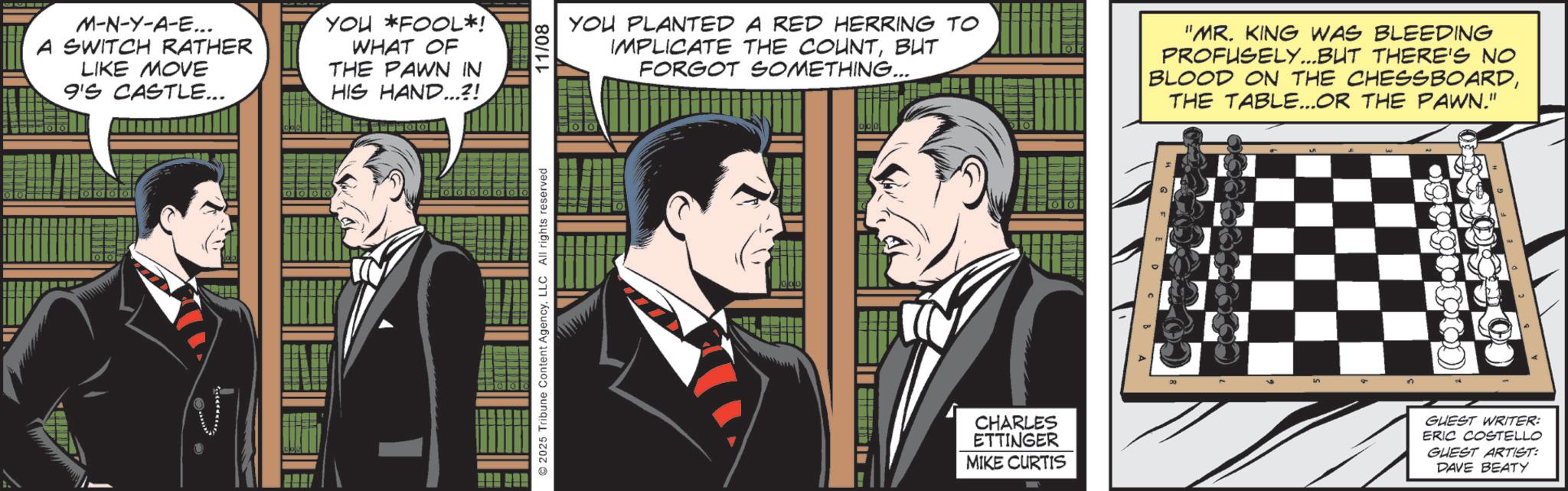 Animated cartoon OCR: M-N-Y-A-E... A SWITCH RATHER LIKE MOVE 9'S CASTLE... YOU FOOL*! WHAT OF THE PAWN IN HIS HAND...?! 2025 Tribune Content AgencyLLC All rights reserved 11/08 YOU PLANTED A RED HERRING TO IMPLICATE THE COUNTBUT FORGOT SOMETHING... "MR. KING WAS BLEEDING PROFUSELY...BUT THERE'S NO BLOOD ON THE CHESSBOARDTHE TABLE...OR THE PAWN." CHARLES ETTINGER MIKE CURTIS GUEST WRITER: ERIC COSTELLO GUEST ARTIST: DAVE BEATY M - N - Y - A - E ... A SWITCH RATHER LIKE MOVE 9'S CASTLE ... YOU FOOL * ! WHAT OF THE PAWN IN HIS HAND ... ? ! 2025 Tribune Content AgencyLLC All rights reserved 11/08 YOU PLANTED A RED HERRING TO IMPLICATE THE COUNTBUT FORGOT SOMETHING ... " MR . KING WAS BLEEDING PROFUSELY ... BUT THERE'S NO BLOOD ON THE CHESSBOARDTHE TABLE ... OR THE PAWN . " CHARLES ETTINGER MIKE CURTIS GUEST WRITER : ERIC COSTELLO GUEST ARTIST : DAVE BEATY