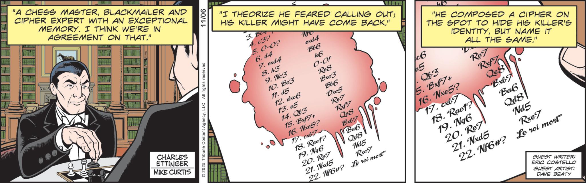 Animated cartoon OCR: "A CHESS MASTERBLACKMAILER AND CIPHER EXPERT WITH AN EXCEPTIONAL MEMORY. I THINK WE'RE IN AGREEMENT ON THAT." CHARLES ETTINGER MIKE CURTIS 2025 Tribune Content AgencyLLC All rights reserved 11/06 NO 6.d4 exd4 7. exd4 B66 8. h3 h6 9. Nc3 0-0! 10. Be3 Re8 11. d5 Bxe5 12. dxc6 Bb6 13.05 Dxe5 14.23 Ref 15. Bf7+ Rxf7 16. Nxe5? Qc8 "I THEORIZE HE FEARED CALLING OUT; HIS KILLER MIGHT HAVE COME BACK." 3. B 4. c3? 5.0-0? c6 "HE COMPOSED A CIPHER ON THE SPOT TO HIDE HIS KILLER'S IDENTITYBUT NAME IT ALL THE SAME." €5 263 Re 5. Bxf7+ Rxf7 17.cb7 Bxb7 18. Raef? Bab 16. Nxe5? Qe8 19. Ng6 Qd8 17. cxb7 Bxb7 20. Ref Ne5 18. Raef? Bab 21. Nxd5 Rxe7 22. Nf6#? Le roi mort" 19. Ngô Qd8 20. Re7 Nd5 21. Nxd5 Rxe7 22. Nf6#? Le roi mort" GUEST WRITER: ERIC COSTELLO GUEST ARTIST: DAVE BEATY " A CHESS MASTERBLACKMAILER AND CIPHER EXPERT WITH AN EXCEPTIONAL MEMORY . I THINK WE'RE IN AGREEMENT ON THAT . " CHARLES ETTINGER MIKE CURTIS 2025 Tribune Content AgencyLLC All rights reserved 11/06 NO 6.d4 exd4 7. exd4 B66 8. h3 h6 9. Nc3 0-0 ! 10. Be3 Re8 11. d5 Bxe5 12. dxc6 Bb6 13.05 Dxe5 14.23 Ref 15. Bf7 + Rxf7 16. Nxe5 ? Qc8 " I THEORIZE HE FEARED CALLING OUT ; HIS KILLER MIGHT HAVE COME BACK . " 3. B 4. c3 ? 5.0-0 ? c6 " HE COMPOSED A CIPHER ON THE SPOT TO HIDE HIS KILLER'S IDENTITYBUT NAME IT ALL THE SAME . " € 5 263 Re 5. Bxf7 + Rxf7 17.cb7 Bxb7 18. Raef ? Bab 16. Nxe5 ? Qe8 19. Ng6 Qd8 17. cxb7 Bxb7 20. Ref Ne5 18. Raef ? Bab 21. Nxd5 Rxe7 22. Nf6 # ? Le roi mort " 19. Ngô Qd8 20. Re7 Nd5 21. Nxd5 Rxe7 22. Nf6 # ? Le roi mort " GUEST WRITER : ERIC COSTELLO GUEST ARTIST : DAVE BEATY
