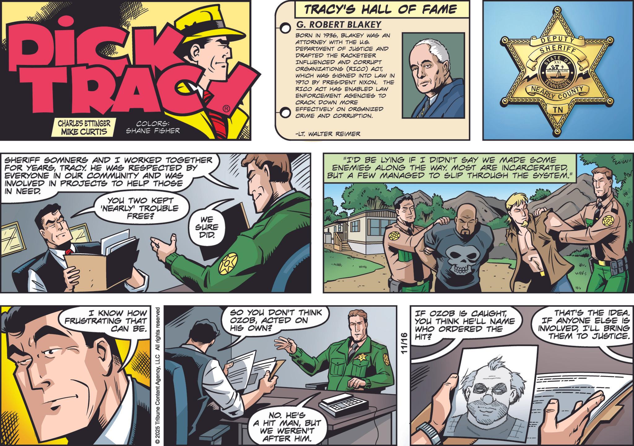 Animation OCR: Dick TRAC CHARLES ETTINGER MIKE CURTIS COLORS: SHANE FISHER SHERIFF SOMNERS AND I WORKED TOGETHER FOR YEARSTRACY. HE WAS RESPECTED BY EVERYONE IN OUR COMMUNITY AND WAS INVOLVED IN PROJECTS TO HELP THOSE IN NEED. YOU TWO KEPT 'NEARLY TROUBLE FREE? WE SURE DID. www I KNOW HOW FRUSTRATING THAT CAN BE. © 2025 Tribune Content AgencyLLC All rights reserved SO YOU DON'T THINK OZOBACTED ON HIS OWN? NO. HE'S A HIT MANBUT WE WEREN'T AFTER HIM. TRACY'S HALL OF FAME G. ROBERT BLAKEY BORN IN 1936BLAKEY WAS AN ATTORNEY WITH THE U.S. DEPARTMENT OF JUSTICE AND DRAFTED THE RACKETEER INFLUENCED AND CORRUPT ORGANIZATIONS (RICO) ACTWHICH WAS SIGNED INTO LAW IN 1970 BY PRESIDENT NIXON. THE RICO ACT HAS ENABLED LAW ENFORCEMENT AGENCIES TO CRACK DOWN MORE EFFECTIVELY ON ORGANIZED CRIME AND CORRUPTION. EPUT SHERIFF ATE O AGRICULTURE LENNESSEE NEARLY COUNTY TN -LT. WALTER REIMER "I'D BE LYING IF I DIDN'T SAY WE MADE SOME ENEMIES ALONG THE WAY. MOST ARE INCARCERATEDBUT A FEW MANAGED TO SLIP THROUGH THE SYSTEM." E 11/16 ?? IF OZOB IS CAUGHTYOU THINK HE'LL NAME WHO ORDERED THE HIT? THAT'S THE IDEA. IF ANYONE ELSE IS INVOLVEDI'LL BRING THEM TO JUSTICE. ww M Dick TRAC CHARLES ETTINGER MIKE CURTIS COLORS : SHANE FISHER SHERIFF SOMNERS AND I WORKED TOGETHER FOR YEARSTRACY . HE WAS RESPECTED BY EVERYONE IN OUR COMMUNITY AND WAS INVOLVED IN PROJECTS TO HELP THOSE IN NEED . YOU TWO KEPT ' NEARLY TROUBLE FREE ? WE SURE DID . www I KNOW HOW FRUSTRATING THAT CAN BE . © 2025 Tribune Content AgencyLLC All rights reserved SO YOU DON'T THINK OZOBACTED ON HIS OWN ? NO . HE'S A HIT MANBUT WE WEREN'T AFTER HIM . TRACY'S HALL OF FAME G. ROBERT BLAKEY BORN IN 1936BLAKEY WAS AN ATTORNEY WITH THE U.S. DEPARTMENT OF JUSTICE AND DRAFTED THE RACKETEER INFLUENCED AND CORRUPT ORGANIZATIONS ( RICO ) ACTWHICH WAS SIGNED INTO LAW IN 1970 BY PRESIDENT NIXON . THE RICO ACT HAS ENABLED LAW ENFORCEMENT AGENCIES TO CRACK DOWN MORE EFFECTIVELY ON ORGANIZED CRIME AND CORRUPTION . EPUT SHERIFF ATE O AGRICULTURE LENNESSEE NEARLY COUNTY TN -LT . WALTER REIMER " I'D BE LYING IF I DIDN'T SAY WE MADE SOME ENEMIES ALONG THE WAY . MOST ARE INCARCERATEDBUT A FEW MANAGED TO SLIP THROUGH THE SYSTEM . " E 11/16 ?? IF OZOB IS CAUGHTYOU THINK HE'LL NAME WHO ORDERED THE HIT ? THAT'S THE IDEA . IF ANYONE ELSE IS INVOLVEDI'LL BRING THEM TO JUSTICE . ww M