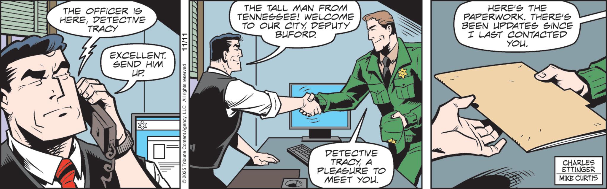 Gesture OCR: THE OFFICER IS HEREDETECTIVE TRACY ? EXCELLENT. SEND HIM UP. ??? 2025 Tribune Content AgencyLLC All rights reserved 11/11 THE TALL MAN FROM TENNESSEE! WELCOME TO OUR CITYDEPUTY_ BUFORD. HERE'S THE PAPERWORK. THERE'S BEEN UPDATES SINCE I LAST CONTACTED YOU DETECTIVE TRACYA PLEASURE TO MEET YOU. CHARLES ETTINGER MIKE CURTIS THE OFFICER IS HEREDETECTIVE TRACY ? EXCELLENT . SEND HIM UP . ??? 2025 Tribune Content AgencyLLC All rights reserved 11/11 THE TALL MAN FROM TENNESSEE ! WELCOME TO OUR CITYDEPUTY_ BUFORD . HERE'S THE PAPERWORK . THERE'S BEEN UPDATES SINCE I LAST CONTACTED YOU DETECTIVE TRACYA PLEASURE TO MEET YOU . CHARLES ETTINGER MIKE CURTIS