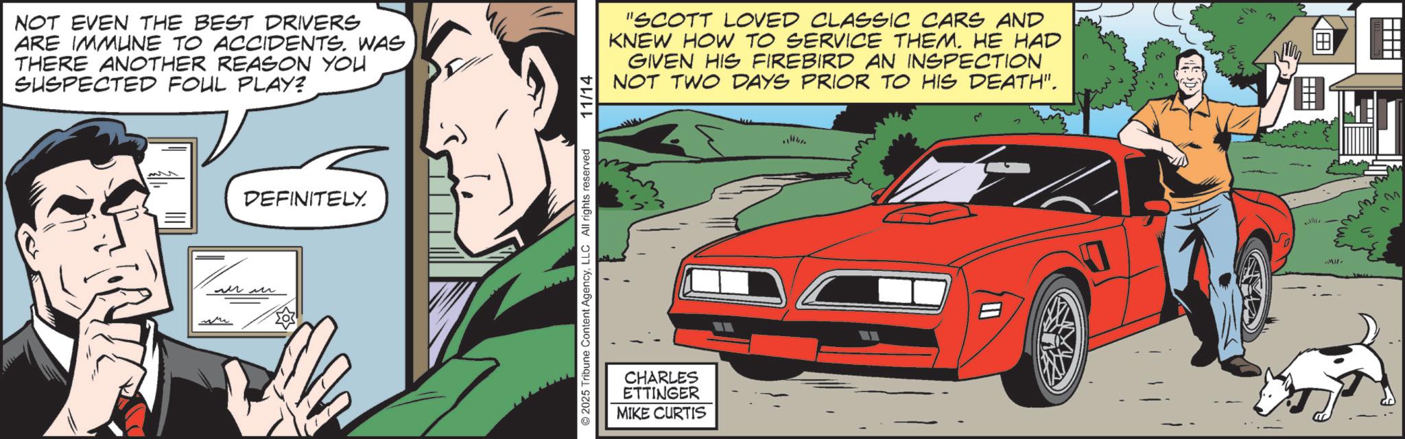 Animated cartoon OCR: NOT EVEN THE BEST DRIVERS ARE IMMUNE TO ACCIDENTS. WAS THERE ANOTHER REASON YOU SUSPECTED FOUL PLAY? DEFINITELY. ??? © 2025 Tribune Content AgencyLLC All rights reserved 11/14 "SCOTT LOVED CLASSIC CARS AND KNEW HOW TO SERVICE THEM. HE HAD GIVEN HIS FIREBIRD AN INSPECTION NOT TWO DAYS PRIOR TO HIS DEATH". CHARLES ETTINGER MIKE CURTIS KO 22 NOT EVEN THE BEST DRIVERS ARE IMMUNE TO ACCIDENTS . WAS THERE ANOTHER REASON YOU SUSPECTED FOUL PLAY ? DEFINITELY . ??? © 2025 Tribune Content AgencyLLC All rights reserved 11/14 " SCOTT LOVED CLASSIC CARS AND KNEW HOW TO SERVICE THEM . HE HAD GIVEN HIS FIREBIRD AN INSPECTION NOT TWO DAYS PRIOR TO HIS DEATH " . CHARLES ETTINGER MIKE CURTIS KO 22