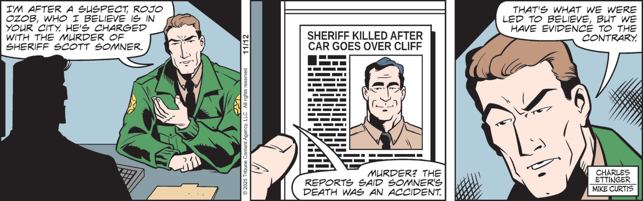 Publication OCR: I'M AFTER A SUSPECTROJO OZOBWHO I BELIEVE IS IN YOUR CITY. HE'S CHARGED WITH THE MURDER OF SHERIFF SCOTT SOMNER. 31 2025 Tribune Content AgencyLLC All rights reserved 11/12 SHERIFF KILLED AFTER CAR GOES OVER CLIFF THAT'S WHAT WE WERE LED TO BELIEVEBUT WE HAVE EVIDENCE TO THE CONTRARY. MURDER? THE REPORTS SAID SOMNER'S DEATH WAS AN ACCIDENT. CHARLES ETTINGER MIKE CURTIS I'M AFTER A SUSPECTROJO OZOBWHO I BELIEVE IS IN YOUR CITY . HE'S CHARGED WITH THE MURDER OF SHERIFF SCOTT SOMNER . 31 2025 Tribune Content AgencyLLC All rights reserved 11/12 SHERIFF KILLED AFTER CAR GOES OVER CLIFF THAT'S WHAT WE WERE LED TO BELIEVEBUT WE HAVE EVIDENCE TO THE CONTRARY . MURDER ? THE REPORTS SAID SOMNER'S DEATH WAS AN ACCIDENT . CHARLES ETTINGER MIKE CURTIS