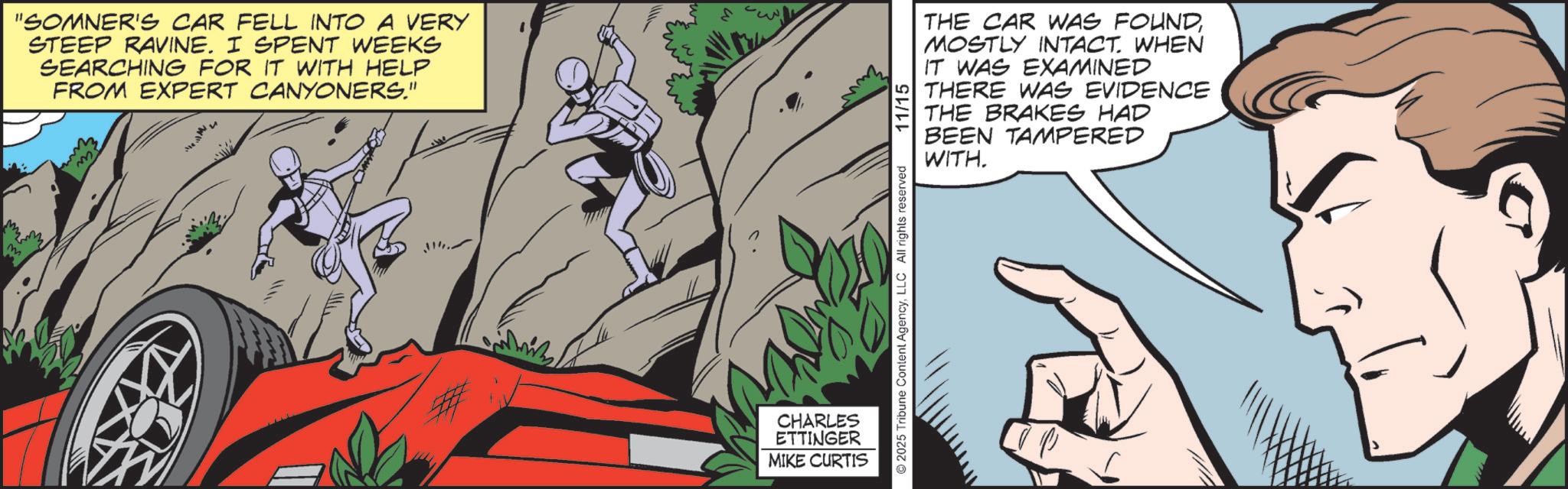 Animated cartoon OCR: M "SOMNER'S CAR FELL INTO A VERY STEEP RAVINE. I SPENT WEEKS SEARCHING FOR IT WITH HELP FROM EXPERT CANYONERS." CHARLES ETTINGER MIKE CURTIS 2025 Tribune Content AgencyLLC All rights reserved 11/15 THE CAR WAS FOUNDMOSTLY INTACT. WHEN IT WAS EXAMINED THERE WAS EVIDENCE THE BRAKES HAD BEEN TAMPERED WITH. M " SOMNER'S CAR FELL INTO A VERY STEEP RAVINE . I SPENT WEEKS SEARCHING FOR IT WITH HELP FROM EXPERT CANYONERS . " CHARLES ETTINGER MIKE CURTIS 2025 Tribune Content AgencyLLC All rights reserved 11/15 THE CAR WAS FOUNDMOSTLY INTACT . WHEN IT WAS EXAMINED THERE WAS EVIDENCE THE BRAKES HAD BEEN TAMPERED WITH .