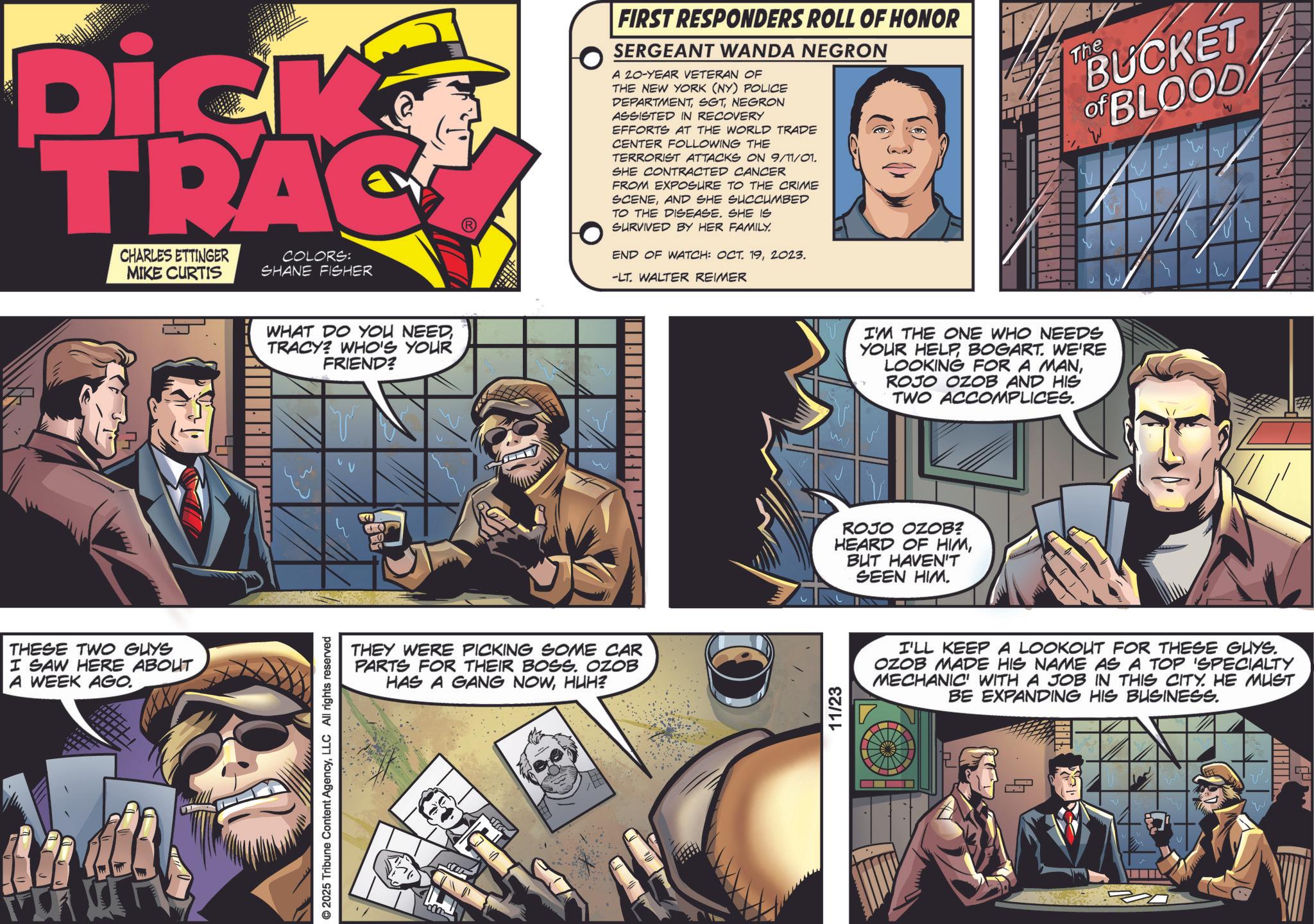 Book OCR: Dick TRAC CHARLES ETTINGER MIKE CURTIS COLORS: SHANE FISHER THESE TWO GUYS I SAW HERE ABOUT A WEEK AGO. © 2025 Tribune Content AgencyLLC All rights reserved WHAT DO YOU NEED TRACY? WHO'S YOUR FRIEND? THEY WERE PICKING SOME CAR PARTS FOR THEIR BOSS. OZOB HAS A GANG NOWHUH? FIRST RESPONDERS ROLL OF HONOR SERGEANT WANDA NEGRON A 20-YEAR VETERAN OF THE NEW YORK (NY) POLICE DEPARTMENTNEGRON ASSISTED IN RECOVERY EFFORTS AT THE WORLD TRADE CENTER FOLLOWING THE TERRORIST ATTACKS ON 9/11/01. SHE CONTRACTED CANCER FROM EXPOSURE TO THE CRIME SCENEAND SHE SUCCUMBED TO THE DISEASE. SHE IS SURVIVED BY HER FAMILY. END OF WATCH: OCT. 192023. -LT. WALTER REIMER The BUCKET of BLOOD 11/23 I'M THE ONE WHO NEEDS YOUR HELPBOGART. WE'RE LOOKING FOR A MANROJO OZOB AND HIS TWO ACCOMPLICES. ROJO OZOB? HEARD OF HIMBUT HAVEN'T SEEN HIM. I'LL KEEP A LOOKOUT FOR THESE GUYS. OZOB MADE HIS NAME AS A TOP 'SPECIALTY MECHANIC' WITH A JOB IN THIS CITY. HE MUST BE EXPANDING HIS BUSINESS. L Dick TRAC CHARLES ETTINGER MIKE CURTIS COLORS : SHANE FISHER THESE TWO GUYS I SAW HERE ABOUT A WEEK AGO . © 2025 Tribune Content AgencyLLC All rights reserved WHAT DO YOU NEED TRACY ? WHO'S YOUR FRIEND ? THEY WERE PICKING SOME CAR PARTS FOR THEIR BOSS . OZOB HAS A GANG NOWHUH ? FIRST RESPONDERS ROLL OF HONOR SERGEANT WANDA NEGRON A 20 - YEAR VETERAN OF THE NEW YORK ( NY ) POLICE DEPARTMENTNEGRON ASSISTED IN RECOVERY EFFORTS AT THE WORLD TRADE CENTER FOLLOWING THE TERRORIST ATTACKS ON 9/11/01 . SHE CONTRACTED CANCER FROM EXPOSURE TO THE CRIME SCENEAND SHE SUCCUMBED TO THE DISEASE . SHE IS SURVIVED BY HER FAMILY . END OF WATCH : OCT . 192023 . -LT . WALTER REIMER The BUCKET of BLOOD 11/23 I'M THE ONE WHO NEEDS YOUR HELPBOGART . WE'RE LOOKING FOR A MANROJO OZOB AND HIS TWO ACCOMPLICES . ROJO OZOB ? HEARD OF HIMBUT HAVEN'T SEEN HIM . I'LL KEEP A LOOKOUT FOR THESE GUYS . OZOB MADE HIS NAME AS A TOP ' SPECIALTY MECHANIC ' WITH A JOB IN THIS CITY . HE MUST BE EXPANDING HIS BUSINESS . L