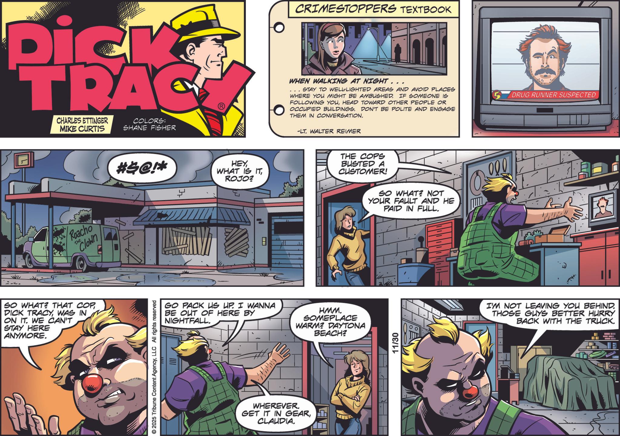 Book OCR: 14. Dick TRAC CHARLES ETTINGER MIKE CURTIS COLORS: SHANE FISHER the Roacho Clown SO WHAT? THAT COP DICK TRACYWAS IN ON IT. WE CAN'T STAY HERE ANYMORE. #$@!* © 2025 Tribune Content AgencyLLC All rights reserved HEYROJO? 8 111 CRIMESTOPPERS TEXTBOOK WHEN WALKING AT NIGHT... STAY TO WELL-LIGHTED AREAS AND AVOID PLACES WHERE YOU MIGHT BE AMBUSHED. IF SOMEONE IS FOLLOWING YOUHEAD TOWARD OTHER PEOPLE OR OCCUPIED BUILDINGS. DON'T BE POLITE AND ENGAGE THEM IN CONVERSATION. -LT. WALTER REIMER THE COPS BUSTED A CUSTOMER! SO WHAT? NOT YOUR FAULT AND HE PAID IN FULL. GO PACK US UP. I WANNA BE OUT OF HERE BY NIGHTFALL. HMM. SOMEPLACE WARM? DAYTONA BEACH? WHEREVER. GET IT IN GEARCLAUDIA. 11/30 DRUG RUNNER SUSPECTED I'M NOT LEAVING YOU BEHIND. THOSE GUYS BETTER HURRY BACK WITH THE TRUCK. 14 . Dick TRAC CHARLES ETTINGER MIKE CURTIS COLORS : SHANE FISHER the Roacho Clown SO WHAT ? THAT COP DICK TRACYWAS IN ON IT . WE CAN'T STAY HERE ANYMORE . # $ @ ! * © 2025 Tribune Content AgencyLLC All rights reserved HEYWHAT IS ITROJO ? 8 111 CRIMESTOPPERS TEXTBOOK WHEN WALKING AT NIGHT ... STAY TO WELL - LIGHTED AREAS AND AVOID PLACES WHERE YOU MIGHT BE AMBUSHED . IF SOMEONE IS FOLLOWING YOUHEAD TOWARD OTHER PEOPLE OR OCCUPIED BUILDINGS . DON'T BE POLITE AND ENGAGE THEM IN CONVERSATION . -LT . WALTER REIMER THE COPS BUSTED A CUSTOMER ! SO WHAT ? NOT YOUR FAULT AND HE PAID IN FULL . GO PACK US UP . I WANNA BE OUT OF HERE BY NIGHTFALL . HMM . SOMEPLACE WARM ? DAYTONA BEACH ? WHEREVER . GET IT IN GEARCLAUDIA . 11/30 DRUG RUNNER SUSPECTED I'M NOT LEAVING YOU BEHIND . THOSE GUYS BETTER HURRY BACK WITH THE TRUCK .