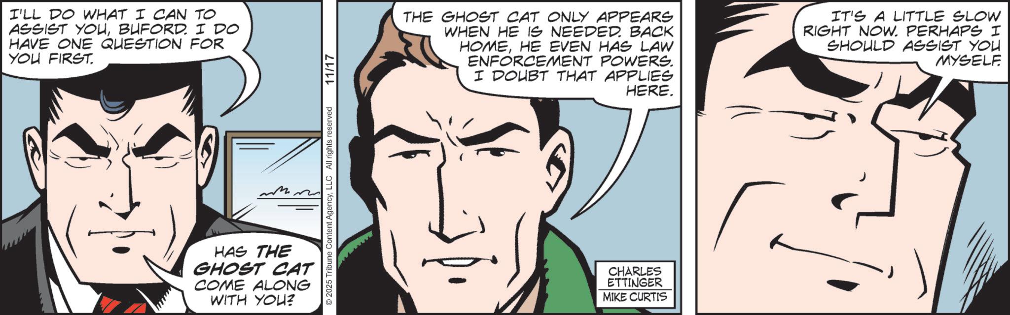 Pleased OCR: I'LL DO WHAT I CAN TO ASSIST YOUBUFORD. I DO HAVE ONE QUESTION FOR YOU FIRST. ©2025 Tribune Content AgencyLLC All rights reserved HAS THE GHOST CAT COME ALONG WITH YOU? 11/17 THE GHOST CAT ONLY APPEARS WHEN HE IS NEEDED. BACK HOMEHE EVEN HAS LAW ENFORCEMENT POWERS. I DOUBT THAT APPLIES HERE. IT'S A LITTLE SLOW RIGHT NOW. PERHAPS I SHOULD ASSIST YOU MYSELF CHARLES ETTINGER MIKE CURTIS I'LL DO WHAT I CAN TO ASSIST YOUBUFORD . I DO HAVE ONE QUESTION FOR YOU FIRST . © 2025 Tribune Content AgencyLLC All rights reserved HAS THE GHOST CAT COME ALONG WITH YOU ? 11/17 THE GHOST CAT ONLY APPEARS WHEN HE IS NEEDED . BACK HOMEHE EVEN HAS LAW ENFORCEMENT POWERS . I DOUBT THAT APPLIES HERE . IT'S A LITTLE SLOW RIGHT NOW . PERHAPS I SHOULD ASSIST YOU MYSELF CHARLES ETTINGER MIKE CURTIS