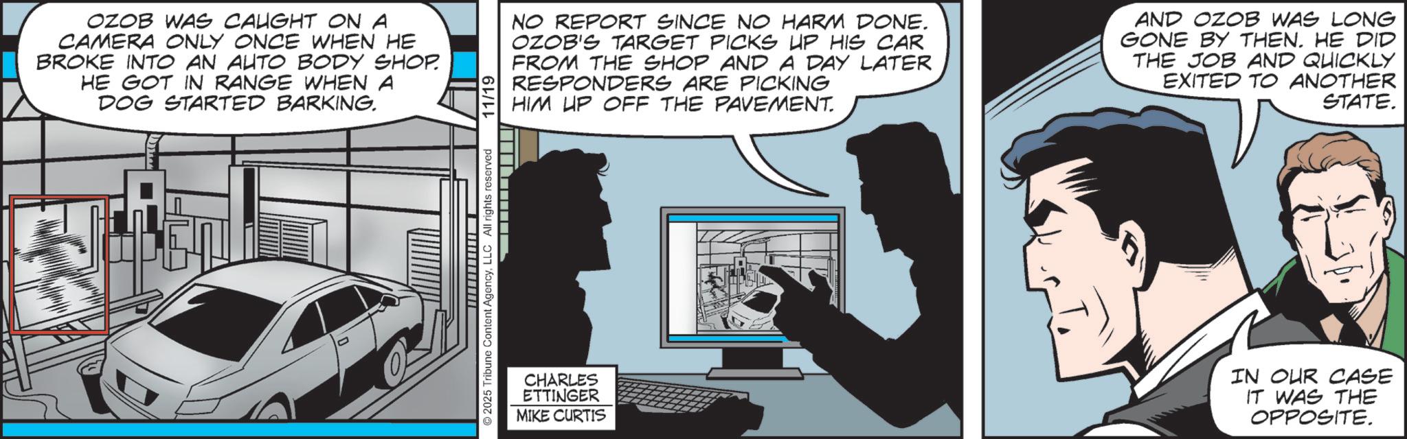 Publication OCR: OZOB WAS CAUGHT ON A CAMERA ONLY ONCE WHEN HE BROKE INTO AN AUTO BODY SHOP. HE GOT IN RANGE WHEN A DOG STARTED BARKING. NO REPORT SINCE NO HARM DONE. OZOB'S TARGET PICKS UP HIS CAR FROM THE SHOP AND A DAY LATER RESPONDERS ARE PICKING HIM UP OFF THE PAVEMENT. AND OZOB WAS LONG GONE BY THEN. HE DID THE JOB AND QUICKLY EXITED TO ANOTHER STATE. ©2025 Tribune Content AgencyLLC All rights reserved CHARLES ETTINGER MIKE CURTIS IN OUR CASE IT WAS THE OPPOSITE. OZOB WAS CAUGHT ON A CAMERA ONLY ONCE WHEN HE BROKE INTO AN AUTO BODY SHOP . HE GOT IN RANGE WHEN A DOG STARTED BARKING . NO REPORT SINCE NO HARM DONE . OZOB'S TARGET PICKS UP HIS CAR FROM THE SHOP AND A DAY LATER RESPONDERS ARE PICKING HIM UP OFF THE PAVEMENT . AND OZOB WAS LONG GONE BY THEN . HE DID THE JOB AND QUICKLY EXITED TO ANOTHER STATE . © 2025 Tribune Content AgencyLLC All rights reserved CHARLES ETTINGER MIKE CURTIS IN OUR CASE IT WAS THE OPPOSITE .
