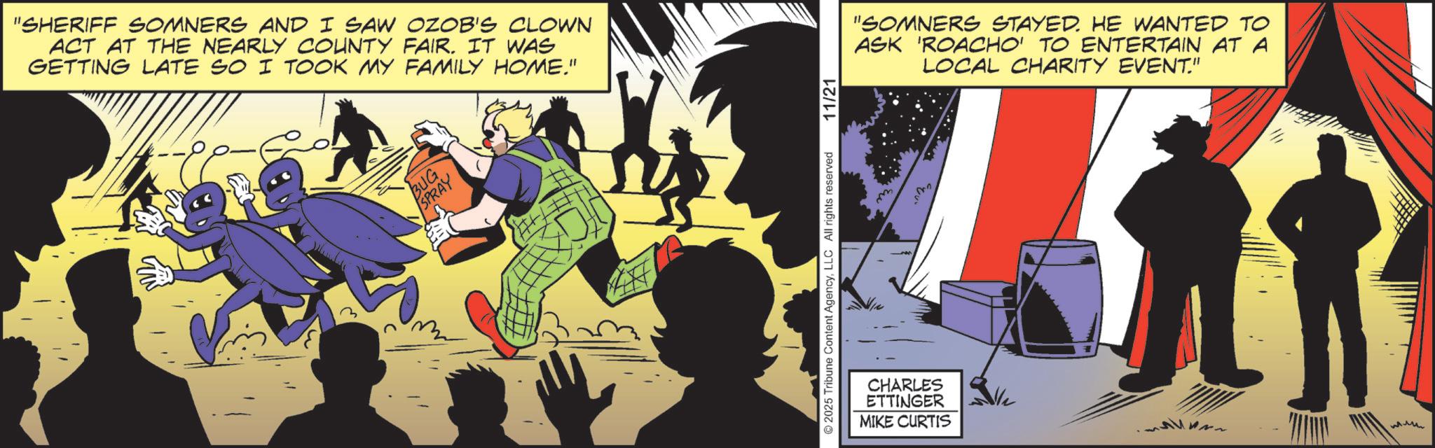 Publication OCR: "SHERIFF SOMNERS AND I SAW OZOB'S CLOWN ACT AT THE NEARLY COUNTY FAIR. IT WAS GETTING LATE SO I TOOK MY FAMILY HOME." BUG SPRAY © 2025 Tribune Content AgencyLLC All rights reserved 11/21 CHARLES ETTINGER MIKE CURTIS "SOMNERS STAYED. HE WANTED TO ASK 'ROACHO' TO ENTERTAIN AT A LOCAL CHARITY EVENT." ??? " SHERIFF SOMNERS AND I SAW OZOB'S CLOWN ACT AT THE NEARLY COUNTY FAIR . IT WAS GETTING LATE SO I TOOK MY FAMILY HOME . " BUG SPRAY © 2025 Tribune Content AgencyLLC All rights reserved 11/21 CHARLES ETTINGER MIKE CURTIS " SOMNERS STAYED . HE WANTED TO ASK ' ROACHO ' TO ENTERTAIN AT A LOCAL CHARITY EVENT . " ???