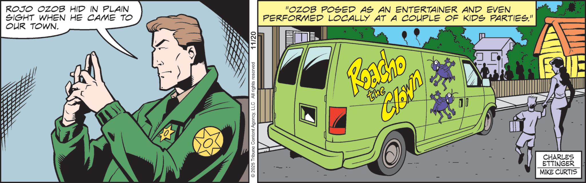 Animated cartoon OCR: ROJO OZOB HID IN PLAIN SIGHT WHEN HE CAME TO OUR TOWN. ©2025 Tribune Content AgencyLLC All rights reserved 11/20 "OZOB POSED AS AN ENTERTAINER AND EVEN PERFORMED LOCALLY AT A COUPLE OF KIDS PARTIES." Roacho the CHARLES ETTINGER MIKE CURTIS ROJO OZOB HID IN PLAIN SIGHT WHEN HE CAME TO OUR TOWN . © 2025 Tribune Content AgencyLLC All rights reserved 11/20 " OZOB POSED AS AN ENTERTAINER AND EVEN PERFORMED LOCALLY AT A COUPLE OF KIDS PARTIES . " Roacho the CHARLES ETTINGER MIKE CURTIS