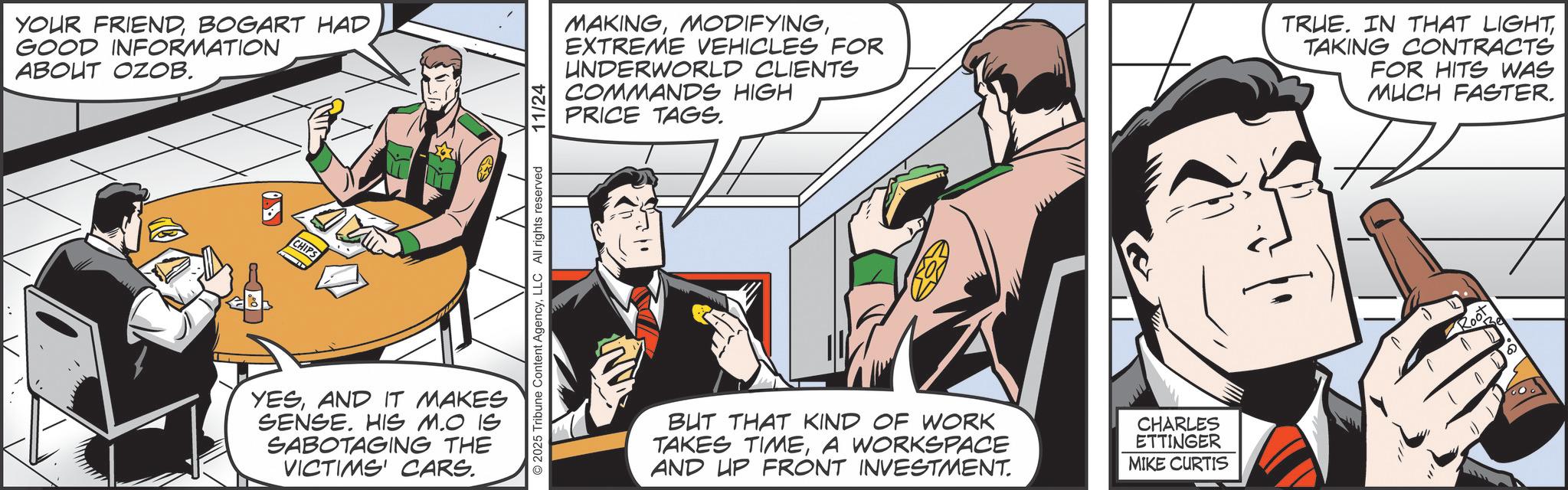 Animated cartoon OCR: YOUR FRIENDBOGART HAD GOOD INFORMATION ABOUT OZOB. CHIPS YESAND IT MAKES SENSE. HIS M.O IS SABOTAGING THE VICTIMS' CARS. 2025 Tribune Content AgencyLLC All rights reserved 11/24 MAKINGEXTREME VEHICLES FOR UNDERWORLD CLIENTS COMMANDS HIGH PRICE TAGS. TRUE. IN THAT LIGHTTAKING CONTRACTS FOR HITS WAS MUCH FASTER. BUT THAT KIND OF WORK TAKES TIMEA WORKSPACE AND UP FRONT INVESTMENT. CHARLES ETTINGER MIKE CURTIS Root 6 YOUR FRIENDBOGART HAD GOOD INFORMATION ABOUT OZOB . CHIPS YESAND IT MAKES SENSE . HIS M.O IS SABOTAGING THE VICTIMS ' CARS . 2025 Tribune Content AgencyLLC All rights reserved 11/24 MAKINGEXTREME VEHICLES FOR UNDERWORLD CLIENTS COMMANDS HIGH PRICE TAGS . TRUE . IN THAT LIGHTTAKING CONTRACTS FOR HITS WAS MUCH FASTER . BUT THAT KIND OF WORK TAKES TIMEA WORKSPACE AND UP FRONT INVESTMENT . CHARLES ETTINGER MIKE CURTIS Root 6