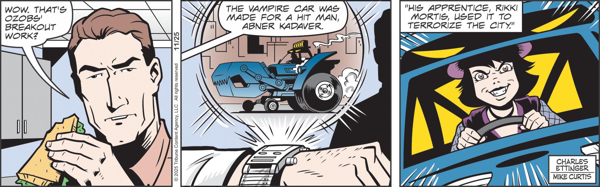 Publication OCR: 010 WOW. THAT'S OZOBS' BREAKOUT WORK? 2025 Tribune Content AgencyLLC All rights reserved 11/25 THE VAMPIRE CAR WAS MADE FOR A HIT MANABNER KADAVER. "HIS APPRENTICERIKKI MORTISUSED IT TO TERRORIZE THE CITY." CHARLES ETTINGER MIKE CURTIS 010 WOW . THAT'S OZOBS ' BREAKOUT WORK ? 2025 Tribune Content AgencyLLC All rights reserved 11/25 THE VAMPIRE CAR WAS MADE FOR A HIT MANABNER KADAVER . " HIS APPRENTICERIKKI MORTISUSED IT TO TERRORIZE THE CITY . " CHARLES ETTINGER MIKE CURTIS