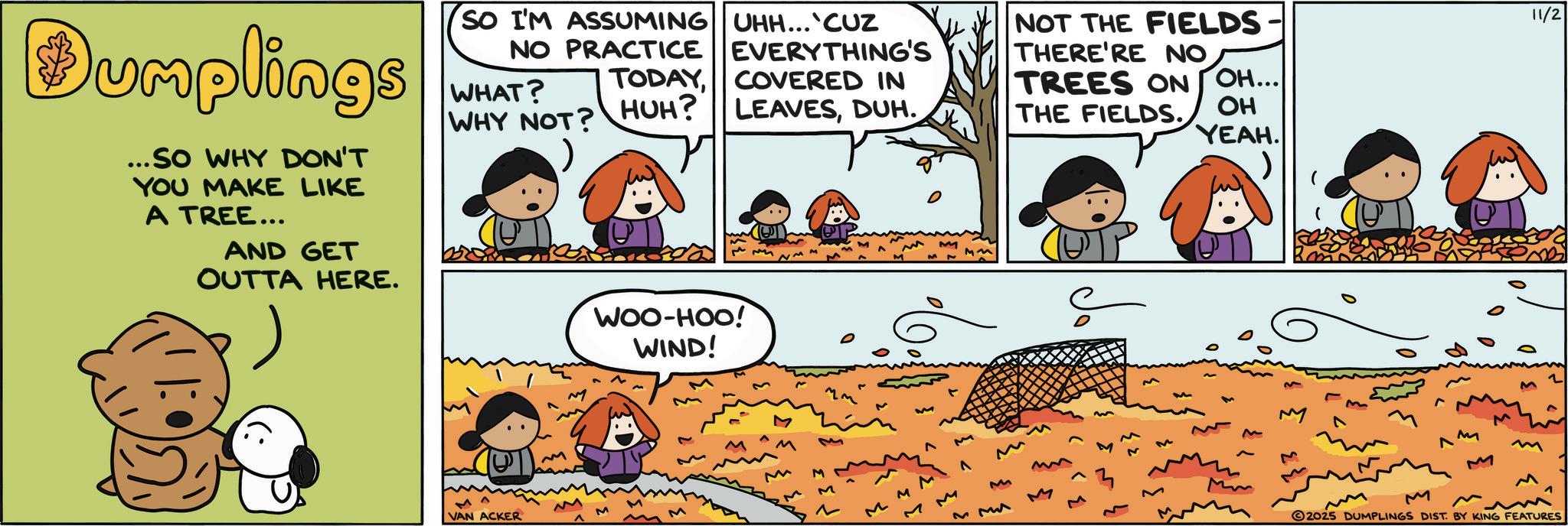 Photo caption OCR: Dumplings ...SO WHY DON'T YOU MAKE LIKE A TREE... AND GET OUTTA HERE. SO I'M ASSUMING UHH... CUZ NO PRACTICE WHAT? WHY NOT? EVERYTHING'S TODAYCOVERED IN HUH? LEAVESDUH. WOO-HOO! WIND! D VAN ACKER M M ^ ? M M M M M ? NOT THE FIELDS- THERE'RE NO TREES ON OH... THE FIELDS. OH YEAH. M M M M MM 23 3 Mm M M 2025 DUMPLINGS DIST. BY KING FEATURES 11/2 Dumplings ... SO WHY DON'T YOU MAKE LIKE A TREE ... AND GET OUTTA HERE . SO I'M ASSUMING UHH ... CUZ NO PRACTICE WHAT ? WHY NOT ? EVERYTHING'S TODAYCOVERED IN HUH ? LEAVESDUH . WOO - HOO ! WIND ! D VAN ACKER M M ^ ? M M M M M ? NOT THE FIELDS- THERE'RE NO TREES ON OH ... THE FIELDS . OH YEAH . M M M M MM 23 3 Mm M M 2025 DUMPLINGS DIST . BY KING FEATURES 11/2
