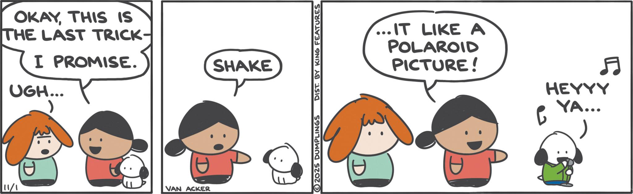 Comics OCR: OKAYTHIS IS THE LAST TRICK- I PROMISE. UGH... t 11/1 VAN ACKER SHAKE 2025 DUMPLINGS DIST. BY KING FEATURES ...IT LIKE A POLAROID PICTURE! 6 HEYYY YA... OKAYTHIS IS THE LAST TRICK- I PROMISE . UGH ... t 11/1 VAN ACKER SHAKE 2025 DUMPLINGS DIST . BY KING FEATURES ... IT LIKE A POLAROID PICTURE ! 6 HEYYY YA ...