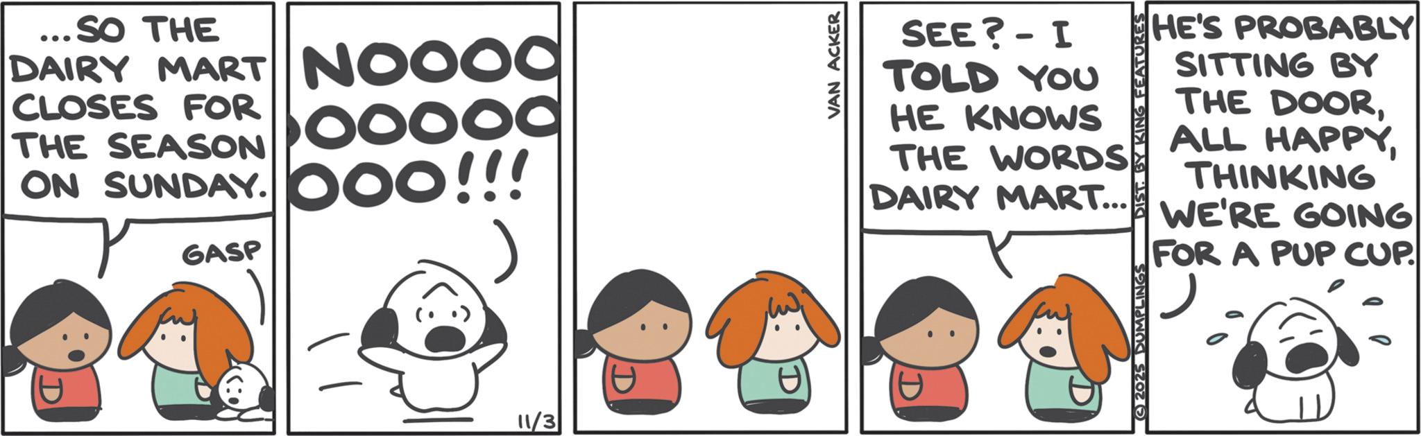 Comics OCR: ...SO THE DAIRY MART NOOOO NOOOD CLOSES FOR THE SEASON ON SUNDAY. GASP boooo ooo!!! P 11/3 VAN ACKER SEE? - I HE'S PROBABLY SITTING BY TOLD THE DOORYOU HE KNOWS THE WORDS DAIRY MART... 2025 DUMPLINGS ALL HAPPYTHINKING WE'RE GOING FOR A PUP CUPD ... SO THE DAIRY MART NOOOO NOOOD CLOSES FOR THE SEASON ON SUNDAY . GASP boooo ooo !!! P 11/3 VAN ACKER SEE ? - I HE'S PROBABLY SITTING BY TOLD THE DOORYOU HE KNOWS THE WORDS DAIRY MART ... 2025 DUMPLINGS ALL HAPPYTHINKING WE'RE GOING FOR A PUP CUP