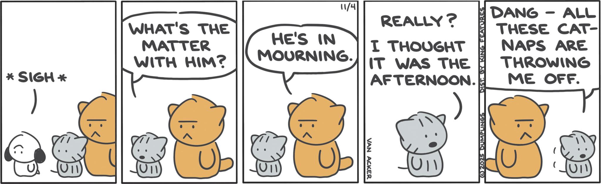 Animated cartoon OCR: *SIGH* WHAT'S THE MATTER WITH HIM? 11/4 HE'S IN MOURNING. REALLY? I THOUGHT IT WAS THE AFTERNOON. VAN ACKER U11 - ALL DANG THESE CAT- NAPS ARE THROWING ME OFF. 2025 DUMPLINGS DIST. BY KING FEATURES ?? (U11) * SIGH * WHAT'S THE MATTER WITH HIM ? 11/4 HE'S IN MOURNING . REALLY ? I THOUGHT IT WAS THE AFTERNOON . VAN ACKER U11 - ALL DANG THESE CAT- NAPS ARE THROWING ME OFF . 2025 DUMPLINGS DIST . BY KING FEATURES ?? ( U11 )