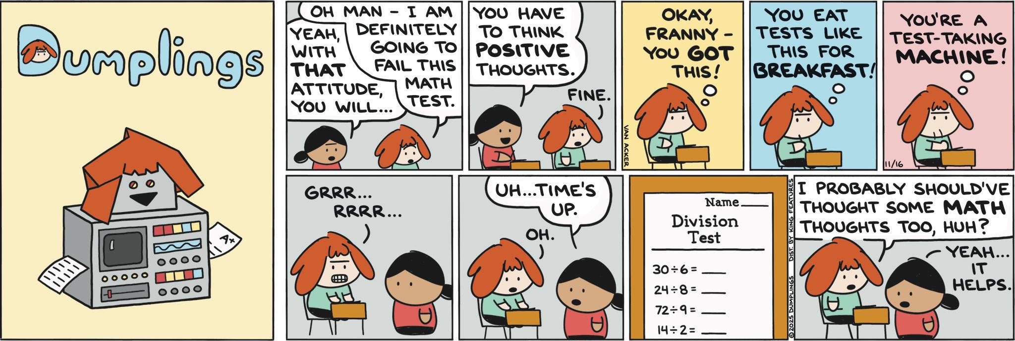 Pleased OCR: OKAYFRANNY- YOU GOT THIS! YOU EAT TESTS LIKE THIS FOR BREAKFAST! YOU'RE A TEST-TAKING MACHINE! 0 Dumplings OH MAN I AM YEAHWITH DEFINITELY GOING TO FAIL THIS THAT ATTITUDEYOU WILL... MATH TEST. YOU HAVE TO THINK POSITIVE THOUGHTS. FINE. VAN ACKER GRRR... UH...TIME'S RRRR... UP. OH. 31:07 D 11/16 I PROBABLY SHOULD'VE THOUGHT SOME MATH THOUGHTS TOOHUH? Name. Division Test 30÷6= 24÷8= 72÷9= 14÷2= YEAH... IT HELPS. OKAYFRANNY- YOU GOT THIS ! YOU EAT TESTS LIKE THIS FOR BREAKFAST ! YOU'RE A TEST - TAKING MACHINE ! 0 Dumplings OH MAN I AM YEAHWITH DEFINITELY GOING TO FAIL THIS THAT ATTITUDEYOU WILL ... MATH TEST . YOU HAVE TO THINK POSITIVE THOUGHTS . FINE . VAN ACKER GRRR ... UH ... TIME'S RRRR ... UP . OH . 31:07 D 11/16 I PROBABLY SHOULD'VE THOUGHT SOME MATH THOUGHTS TOOHUH ? Name . Division Test 30 ÷ 6 = 24 ÷ 8 = 72 ÷ 9 = 14 ÷ 2 = YEAH ... IT HELPS .