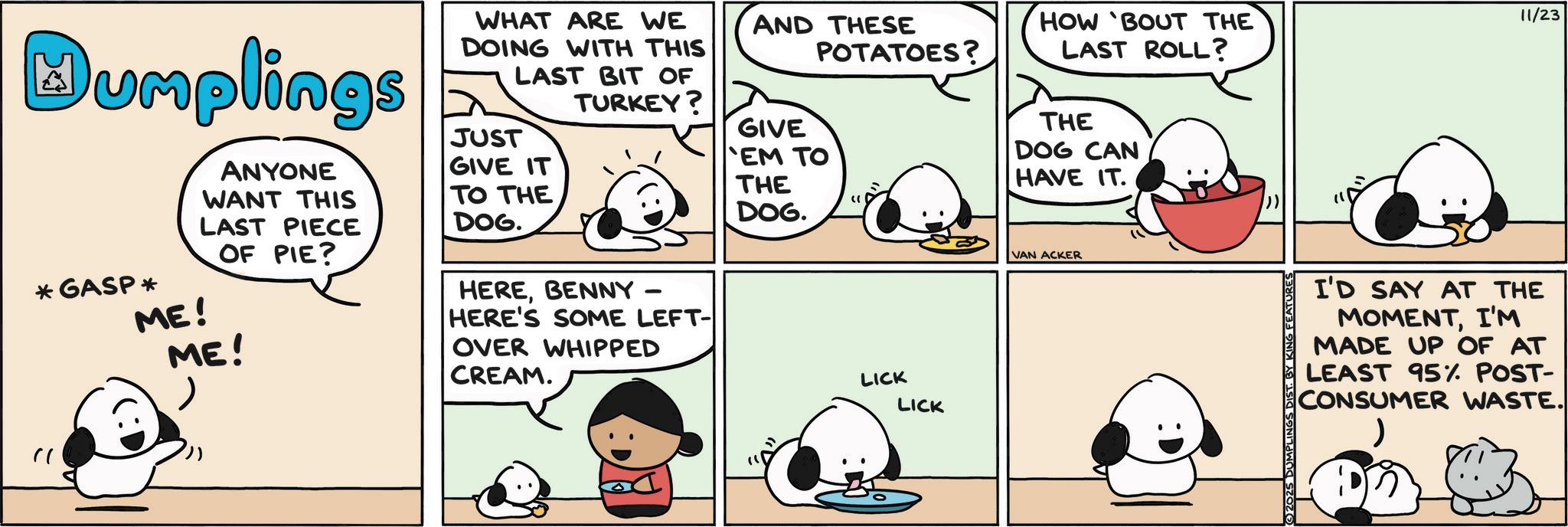 Photo caption OCR: Humplings ANYONE WANT THIS LAST PIECE OF PIE? *GASP * ME! ME! WHAT ARE WE DOING WITH THIS LAST BIT OF TURKEY? JUST GIVE IT TO THE DOG. HEREBENNY - HERE'S SOME LEFT- OVER WHIPPED CREAM. AND THESE POTATOES? GIVE EM TO THE DOG. LICK LICK HOW 'BOUT THE LAST ROLL? THE DOG CAN HAVE IT. VAN ACKER 2025 DUMPL FEATURES I'D SAY AT THE MOMENTI'M MADE UP OF AT LEAST 95% POST- CONSUMER WASTE. ) 11/23 Humplings ANYONE WANT THIS LAST PIECE OF PIE ? * GASP * ME ! ME ! WHAT ARE WE DOING WITH THIS LAST BIT OF TURKEY ? JUST GIVE IT TO THE DOG . HEREBENNY - HERE'S SOME LEFT- OVER WHIPPED CREAM . AND THESE POTATOES ? GIVE EM TO THE DOG . LICK LICK HOW ' BOUT THE LAST ROLL ? THE DOG CAN HAVE IT . VAN ACKER 2025 DUMPL FEATURES I'D SAY AT THE MOMENTI'M MADE UP OF AT LEAST 95 % POST- CONSUMER WASTE . ) 11/23