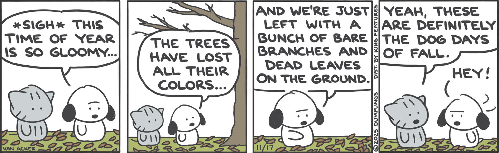 Comics OCR: *SIGH* THIS TIME OF YEAR IS SO GLOOMY... (UII VAN ACKER THE TREES HAVE LOST ALL THEIR COLORS... AND WE'RE JUST LEFT WITH A BUNCH OF BARE BRANCHES AND DEAD LEAVES ON THE GROUND. 8 11/17 2025 DUMPLINGS DIST. BY KING FEATURES YEAHTHESE ARE DEFINITELY THE DOG DAYS OF FALL. HEY! * SIGH * THIS TIME OF YEAR IS SO GLOOMY ... ( UII VAN ACKER THE TREES HAVE LOST ALL THEIR COLORS ... AND WE'RE JUST LEFT WITH A BUNCH OF BARE BRANCHES AND DEAD LEAVES ON THE GROUND . 8 11/17 2025 DUMPLINGS DIST . BY KING FEATURES YEAHTHESE ARE DEFINITELY THE DOG DAYS OF FALL . HEY !