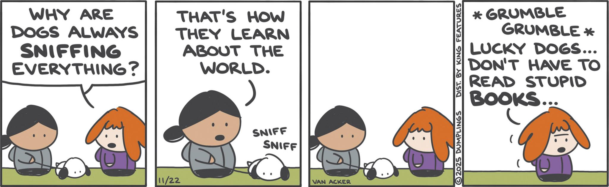 Photo caption OCR: WHY ARE DOGS ALWAYS SNIFFING EVERYTHING? THAT'S HOW THEY LEARN ABOUT THE WORLD. 11/22 SNIFF SNIFF VAN ACKER *GRUMBLE GRUMBLE * LUCKY DOGS... DON'T HAVE TO READ STUPID BOOKS... 2025 DUMPLINGS DIST. BY KING FEATURES WHY ARE DOGS ALWAYS SNIFFING EVERYTHING ? THAT'S HOW THEY LEARN ABOUT THE WORLD . 11/22 SNIFF SNIFF VAN ACKER * GRUMBLE GRUMBLE * LUCKY DOGS ... DON'T HAVE TO READ STUPID BOOKS ... 2025 DUMPLINGS DIST . BY KING FEATURES