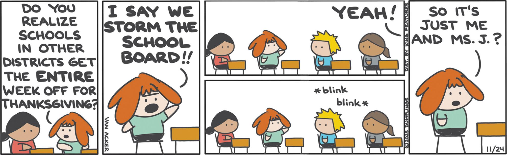Animated cartoon OCR: DO YOU REALIZE SCHOOLS IN OTHER DISTRICTS GET THE ENTIRE WEEK OFF FOR THANKSGIVING? I SAY WE STORM THE SCHOOL BOARD!! VAN ACKER YEAH! *blink blink* SO IT'S JUST ME AND MS. J.? 2025 DUMPLINGS DIST. BY KING FEATURES D 11/24 DO YOU REALIZE SCHOOLS IN OTHER DISTRICTS GET THE ENTIRE WEEK OFF FOR THANKSGIVING ? I SAY WE STORM THE SCHOOL BOARD !! VAN ACKER YEAH ! * blink blink * SO IT'S JUST ME AND MS . J. ? 2025 DUMPLINGS DIST . BY KING FEATURES D 11/24