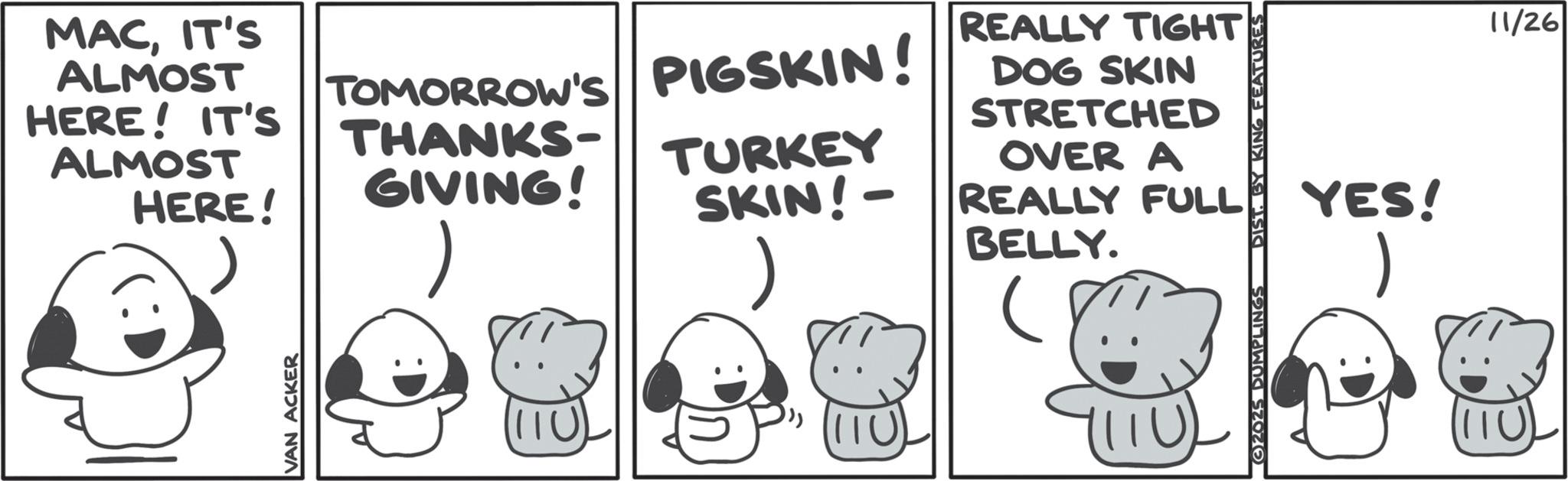 Clip art OCR: MACIT'S ALMOST HERE! IT'S ALMOST HERE! TOMORROW'S PIGSKIN! THANKS- GIVING! TURKEY SKIN!- REALLY TIGHT DOG SKIN STRETCHED OVER A REALLY FULL BELLY. VAN ACKER MITU) 32025 DUMPLINGS DIST. BY KING FEATURES YES! 1 (11U) 11/26 MACIT'S ALMOST HERE ! IT'S ALMOST HERE ! TOMORROW'S PIGSKIN ! THANKS- GIVING ! TURKEY SKIN ! - REALLY TIGHT DOG SKIN STRETCHED OVER A REALLY FULL BELLY . VAN ACKER MITU ) 32025 DUMPLINGS DIST . BY KING FEATURES YES ! 1 ( 11U ) 11/26