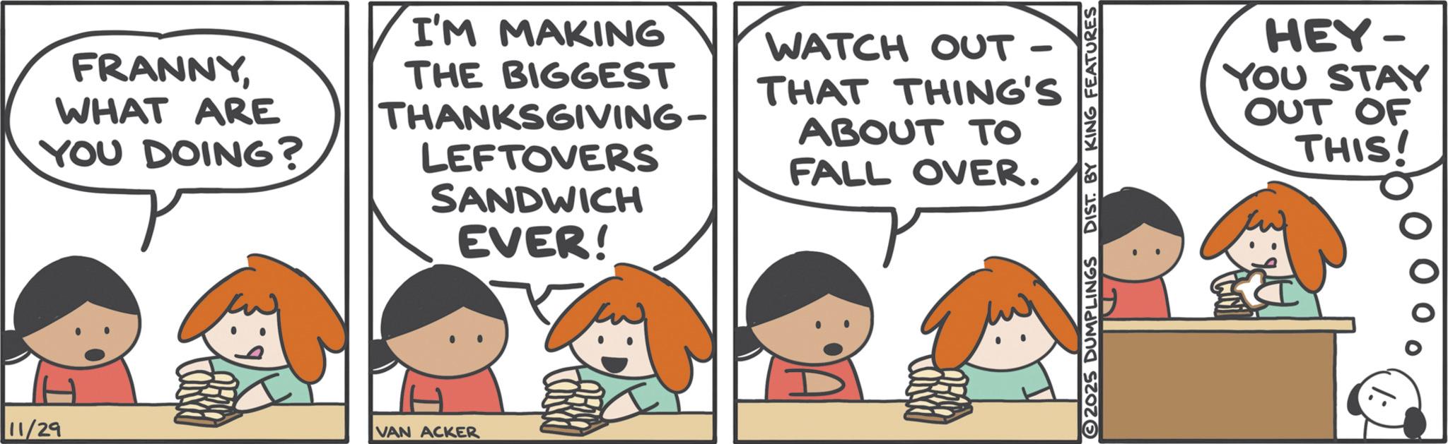 Graphics OCR: FRANNYWHAT ARE YOU DOING? I'M MAKING THE BIGGEST THANKSGIVING- LEFTOVERS SANDWICH EVER! WATCH OUT - THAT THING'S ABOUT TO FALL OVER. 11/29 VAN ACKER 2025 DUMPLINGS DIST. BY KING FEATURES HEY- YOU STAY OUT OF THIS! FRANNYWHAT ARE YOU DOING ? I'M MAKING THE BIGGEST THANKSGIVING- LEFTOVERS SANDWICH EVER ! WATCH OUT - THAT THING'S ABOUT TO FALL OVER . 11/29 VAN ACKER 2025 DUMPLINGS DIST . BY KING FEATURES HEY- YOU STAY OUT OF THIS !