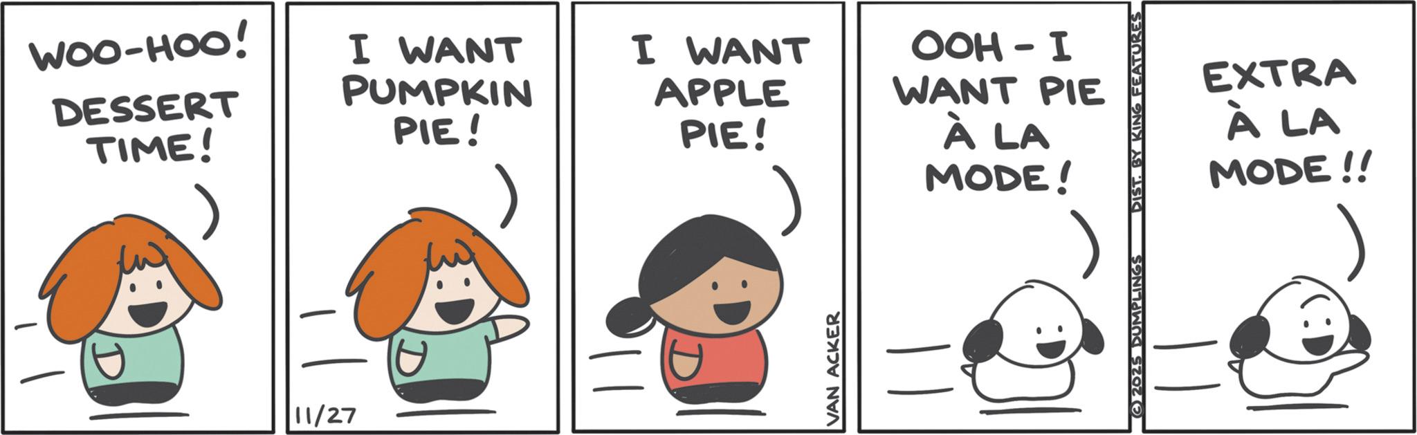 Pleased OCR: WOO-HOO! DESSERT TIME! I WANT PUMPKIN PIE! 11/27 I WANT APPLE PIE! OOH-I WANT PIE À LA MODE! VAN ACKER EXTRA À LA MODE!! 2025 DUMPLINGS DIST. BY KING FEATURES WOO - HOO ! DESSERT TIME ! I WANT PUMPKIN PIE ! 11/27 I WANT APPLE PIE ! OOH - I WANT PIE À LA MODE ! VAN ACKER EXTRA À LA MODE !! 2025 DUMPLINGS DIST . BY KING FEATURES