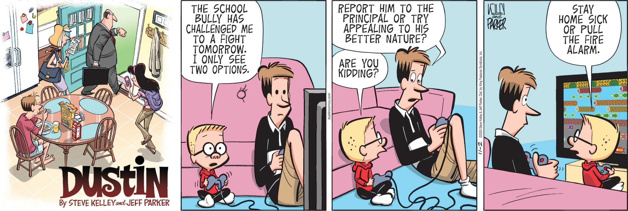 Fictional character OCR: DUSTIN By STEVE KELLEY and JEFF PARKER THE SCHOOL BULLY HAS CHALLENGED ME TO A FIGHT TOMORROW. I ONLY SEE TWO OPTIONS. ARE YOU KIDDING? REPORT HIM TO THE PRINCIPAL OR TRY APPEALING TO HIS KOLN and PARKER BETTER NATURE? 11-2 ©2025 Steve Kell STAY HOME SICK OR PULL THE FIRE ALARM. DUSTIN By STEVE KELLEY and JEFF PARKER THE SCHOOL BULLY HAS CHALLENGED ME TO A FIGHT TOMORROW . I ONLY SEE TWO OPTIONS . ARE YOU KIDDING ? REPORT HIM TO THE PRINCIPAL OR TRY APPEALING TO HIS KOLN and PARKER BETTER NATURE ? 11-2 © 2025 Steve Kell STAY HOME SICK OR PULL THE FIRE ALARM .