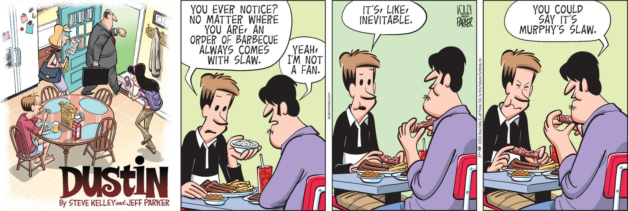Publication OCR: Dustin By STEVE KELLEY and JEFF PARKER YOU EVER NOTICE? NO MATTER WHERE YOU AREAN ORDER OF BARBECUE ALWAYS COMES WITH SLAW. YEAHI'M NOT A FAN. dustincomics.com IT'SKELLY INEVITABLE. PARKER YOU COULD SAY IT'S f ParkerDist. by King Features Sy MURPHY'S SLAW. Dustin By STEVE KELLEY and JEFF PARKER YOU EVER NOTICE ? NO MATTER WHERE YOU AREAN ORDER OF BARBECUE ALWAYS COMES WITH SLAW . YEAHI'M NOT A FAN . dustincomics.com IT'SKELLY INEVITABLE . PARKER YOU COULD SAY IT'S f ParkerDist . by King Features Sy MURPHY'S SLAW .