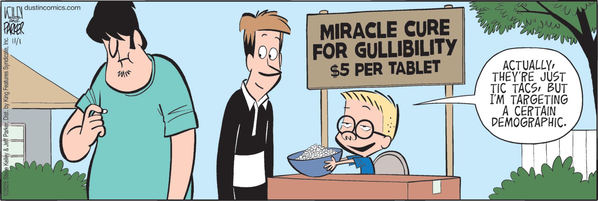 Animated cartoon OCR: KELLY PARKER and 11/1 dustincomics.com ©2025 Steve Kelley & Jeff ParkerInc. ??? w ??? MIRACLE CURE FOR GULLIBILITY $5 PER TABLET ?? ACTUALLYTHEY'RE JUST TIC TACSBUT I'M TARGETING A CERTAIN DEMOGRAPHIC. KELLY PARKER and 11/1 dustincomics.com © 2025 Steve Kelley & Jeff ParkerDist . by King Features SyndicateInc. ??? w ??? MIRACLE CURE FOR GULLIBILITY $ 5 PER TABLET ?? ACTUALLYTHEY'RE JUST TIC TACSBUT I'M TARGETING A CERTAIN DEMOGRAPHIC .