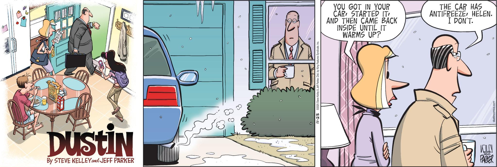 Animated cartoon OCR: DUSTIN By STEVE KELLEY and JEFF PARKER 11-23 2025 Steve Kelley & Jeff ParkerInc. YOU GOT IN YOUR CAR STARTED IT' AND THEN CAME BACK INSIDE UNTIL IT WARMS UP? THE CAR HAS ANTIFREEZEHELEN. I DON'T. KELLY PARKER and dustincomics.com DUSTIN By STEVE KELLEY and JEFF PARKER 11-23 2025 Steve Kelley & Jeff ParkerDist . by King Features SyndicateInc. YOU GOT IN YOUR CAR STARTED IT ' AND THEN CAME BACK INSIDE UNTIL IT WARMS UP ? THE CAR HAS ANTIFREEZEHELEN . I DON'T . KELLY PARKER and dustincomics.com