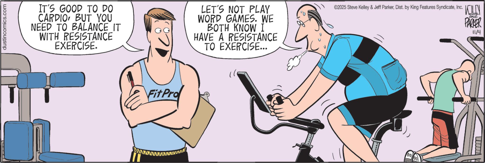 Exercise OCR: dustincomics.com IT'S GOOD TO DO CARDIOBUT YOU NEED TO BALANCE IT WITH RESISTANCE EXERCISE. LET'S NOT PLAY WORD GAMES. WE BOTH KNOW I HAVE A RESISTANCE TO EXERCISE... ©2025 Steve Kelley & Jeff ParkerInc. KELLY PARKER and 11/4 FitPro Fit Prof I dustincomics.com IT'S GOOD TO DO CARDIOBUT YOU NEED TO BALANCE IT WITH RESISTANCE EXERCISE . LET'S NOT PLAY WORD GAMES . WE BOTH KNOW I HAVE A RESISTANCE TO EXERCISE ... © 2025 Steve Kelley & Jeff ParkerDist . by King Features SyndicateInc. KELLY PARKER and 11/4 FitPro Fit Prof I