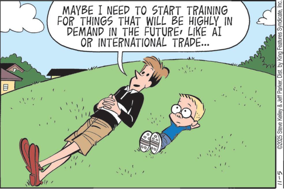 Fiction OCR: B 13 MAYBE I NEED TO START TRAINING FOR THINGS THAT WILL BE HIGHLY IN DEMAND IN THE FUTURELIKE AI OR INTERNATIONAL TRADE... 11-5 ©2025 Steve Kelley & Jeff ParkerInc. B 13 MAYBE I NEED TO START TRAINING FOR THINGS THAT WILL BE HIGHLY IN DEMAND IN THE FUTURELIKE AI OR INTERNATIONAL TRADE ... 11-5 © 2025 Steve Kelley & Jeff ParkerDist . by King Features Syndicate